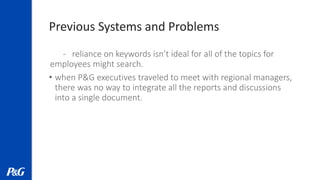 Previous Systems and Problems
- reliance on keywords isn’t ideal for all of the topics for
employees might search.
• when P&G executives traveled to meet with regional managers,
there was no way to integrate all the reports and discussions
into a single document.
 