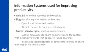Information Systems used for improving
productivity
• Web 2.0 for online activities and websites.
• Blogs for sharing information with others.
- Open for all interested parties
- Attract comments from interested users.
• Custom search engine start-up connectbeam.
- Allows employees to share bookmarks and tag content
with descriptive words that appear in future searches
- Facilitates social networks of coworkers to find and share
information more effectively
 
