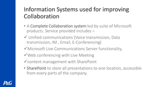 Information Systems used for improving
Collaboration
• A Complete Collaboration system led by suite of Microsoft
products. Service provided includes –
 Unified communications (Voice transmission, Data
transmission, IM , Email, E-Conferencing)
Microsoft Live Communications Server functionality,
Web conferencing with Live Meeting
content management with SharePoint
• SharePoint to store all presentations to one location, accessible
from every parts of the company.
 