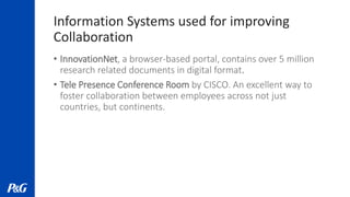 Information Systems used for improving
Collaboration
• InnovationNet, a browser-based portal, contains over 5 million
research related documents in digital format.
• Tele Presence Conference Room by CISCO. An excellent way to
foster collaboration between employees across not just
countries, but continents.
 
