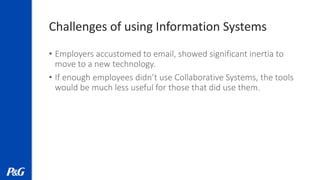 Challenges of using Information Systems
• Employers accustomed to email, showed significant inertia to
move to a new technology.
• If enough employees didn’t use Collaborative Systems, the tools
would be much less useful for those that did use them.
 