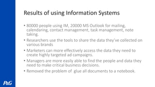 Results of using Information Systems
• 80000 people using IM, 20000 MS Outlook for mailing,
calendaring, contact management, task management, note
taking.
• Researchers use the tools to share the data they’ve collected on
various brands
• Marketers can more effectively access the data they need to
create highly targeted ad campaigns.
• Managers are more easily able to find the people and data they
need to make critical business decisions.
• Removed the problem of glue all documents to a notebook.
 