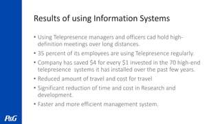 Results of using Information Systems
• Using Telepresence managers and officers cad hold high-
definition meetings over long distances.
• 35 percent of its employees are using Telepresence regularly.
• Company has saved $4 for every $1 invested in the 70 high-end
telepresence systems it has installed over the past few years.
• Reduced amount of travel and cost for travel
• Significant reduction of time and cost in Research and
development.
• Faster and more efficient management system.
 