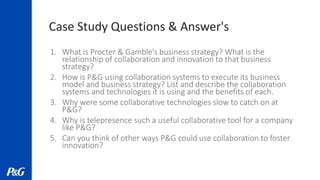 Case Study Questions & Answer's
1. What is Procter & Gamble’s business strategy? What is the
relationship of collaboration and innovation to that business
strategy?
2. How is P&G using collaboration systems to execute its business
model and business strategy? List and describe the collaboration
systems and technologies it is using and the benefits of each.
3. Why were some collaborative technologies slow to catch on at
P&G?
4. Why is telepresence such a useful collaborative tool for a company
like P&G?
5. Can you think of other ways P&G could use collaboration to foster
innovation?
 