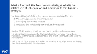What is Procter & Gamble’s business strategy? What is the
relationship of collaboration and innovation to that business
strategy?
Procter and Gamble’s follows three prime business strategy. They are –
1. Maintaining popularity of existing product
2. Developing new related products
3. Innovating and introducing new products from scratch
Most of P&G’s business is built around brand creation and management.
It’s critical that the company facilitate collaboration between researchers,
marketers, and managers and also inspire and invest on innovation to keep the
market place.
P&G is such a big company and makes such a wide array of products, achieving
their business goals is a daunting task.
 