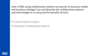 How is P&G using collaboration systems to execute its business model
and business strategy? List and describe the collaboration systems
and technologies it is using and the benefits of each.
 Custom Search engine
 Complete Collaborative System
 