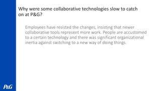 Why were some collaborative technologies slow to catch
on at P&G?
Employees have resisted the changes, insisting that newer
collaborative tools represent more work. People are accustomed
to a certain technology and there was significant organizational
inertia against switching to a new way of doing things.
 