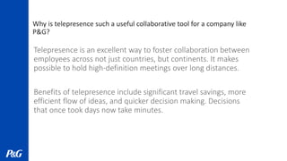 Why is telepresence such a useful collaborative tool for a company like
P&G?
Telepresence is an excellent way to foster collaboration between
employees across not just countries, but continents. It makes
possible to hold high-definition meetings over long distances.
Benefits of telepresence include significant travel savings, more
efficient flow of ideas, and quicker decision making. Decisions
that once took days now take minutes.
 