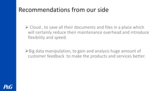 Recommendations from our side
 Cloud , to save all their documents and files in a place which
will certainly reduce their maintenance overhead and introduce
flexibility and speed.
Big data manipulation, to gain and analysis huge amount of
customer feedback to make the products and services better.
 