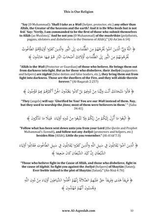 This is Our Religion

“Say (O Muhammad): ‘Shall I take as a Walī (helper, protector, etc.) any other than
Allāh, the Creator of the heavens and the earth? And it is He Who feeds but is not
fed.’ Say: ‘Verily, I am commanded to be the first of those who submit themselves
to Allāh (as Muslims).’ And be not you (O Muhammad) of the mushrikūn (polytheists,
pagans, idolaters and disbelievers in the Oneness of Allāh).” (Al-An’ām 6:14)

ِ
ِ
ِ
ِ
ُ‫﴿ اللَّهُوِِلُالَّ ُينُآمنواُ ُُْرج ُ ُُْمنُالظل َُاتُإِلُالُورُوالَّ ُينُكفرواُأَولِيَاؤهمُالطَّ ُوت‬
ُ ‫اغ‬
ْ َُُ َ َ ‫َ ذ َ َ ُ ُي ِ هم َ م َ ن َ ذ‬
ِ
﴾ َُ ‫ُُْرجونَ ُ ُُْمنُالُورُإِلُالظل َُات ُوَلئِكُأَص َُابُالُنَّا ُُهمُفِيهاُخاُِ ُو‬
‫ر ْ َ َ لد ُن‬
‫ُي ِ هم ِ َ ن َ م ِ ُأ َْ َ ْ ح‬
“Allāh is the Walī (Protector or Guardian) of those who believe. He brings them out
from darkness into light. But as for those who disbelieve, their Awliyā (supporters
and helpers) are tāghūt (false deities and false leaders, etc.), they bring them out from
light into darkness. Those are the dwellers of the Fire, and they will abide therein
forever.” (Al-Baqarah 2:257)

ُ﴾ َُ ‫﴿ قَالواُ ُُحانَكَُُُْتُولِي نَ ُِ ُُْد ِِ ُُْبَلُ َُانواُيَعب ُونُا ُِْ َُُّأَكثَرُ ُُْ ِِ ُُْمؤمُو‬
‫ُ سْب َ َ أن َ َ اُمن ُم ْ ك ُ ْ د ُ َ ْلن ْ هم ُم ْ ِ ن ُن‬
‫ب‬
‫ون‬
“They (angels) will say: ‘Glorified be You! You are our Walī instead of them. Nay,
but they used to worship the Jinns; most of them were believers in them.’ ” (Saba
34:41)

ِ
ِ
﴾ َُ ‫﴿ اتَّبِعواُماُأنْزلُإِلَْيكمُمنُربِّكمُوَلُتَتَّبِعواُمنُدونِهُأَولِيَاءَُُقَلِيَلُماُتَذكرو‬
‫ً َ َ َّ ن‬
َِ َ
ََ ْ َ ْ ِ ْ
ْ
ْ
“Follow what has been sent down unto you from your Lord (the Qurān and Prophet
Muhammad’s Sunnah), and follow not any Awliyā (protectors and helpers, etc.)
besides Him (Allāh). Little do you remember.” (Al-A’rāf 7:3)

ِ
ِ
َُ‫﴿ الَّ ُينُآمنواُي قاتُِونُفُسُِيلُاللَّهُوالَّ ُينُكفرواُي قاتُِونُفُسُِيلُالطَّ ُوتُفَقاتُِواُأَولَُِاء‬
‫ذ َ َ ُ َ ل ُ َ ِ َ ب ِ ِ َ ذ َ َ َ ُ َ ل ُ َ ِ َ ب ِ اغ ُ ِ َ لُ ْ ي‬
ُ﴾ ‫ال َّي َُانُُِنُُكْيدُال َّي َُانُ َُانُضعِيفا‬
َ َ ‫شْط ِ إ َّ َ َ شْط ِ ك‬
“Those who believe fight in the Cause of Allāh, and those who disbelieve, fight in
the cause of tāghūt. So fight you against the Awliyā (helpers) of Shaytān (Satan);
Ever feeble indeed is the plot of Shaytān (Satan).” (An-Nisā 4:76)

ِ ِ ُ ‫َّ ِ َّ إ َّ َّ ُ ش اطي ي ُمن د‬
ِ
ُ‫﴿ َُُريقاًُهدىُوَُُريقاًُحقُعلَْيهمُالضَلَلَةُُِنُهمُاَّتَذواُال َّيَ ُ َُُأَولَُِاءَ ُِ ُُْ ُونُاللَّه‬
َ َ ِ ‫ف ِ َ َ َف‬
ْ
ُ﴾ َُ ‫وَيسُونَُُنَُّ ُ ُُْمهتَ ُو‬
‫َ َْ َ ب ُ َ أ ه م ْ د ُ ن‬

www.Al-Aqeedah.com

10

 