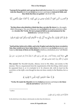 This is Our Religion
“A group He has guided, and a group deserved to be in error; (because) surely they
took the Shayātīn (devils) as Awliyā (protectors and helpers) instead of Allāh, and
they think that they are guided.” (Al-A’rāf 7:30)

ِ ِ ِ ِ ‫ِ ََ ْ ت‬
ِ
‫ْ ْ َ َ َ َ ِ َ َل‬
ًُ‫﴿ أَفَحسبُالَّذين ُكفرواُأَنُيََّخذواُعَباديُمنُدوِِّنُأَولِيَاءَُُإِنَّاُأَعتَدنَاُجهنَّمُلِْلكافِرينُن ز‬
ْ
ْ
َ َ َ
﴾
“Do then those who disbelieve think that they can take My slaves [i.e., the angels,
Allāh’s Messengers, ‘Īsā, son of Maryam, etc.] as Awliyā (lords, gods, protectors, allies
etc.) besides Me? Verily, We have prepared Hell as an entertainment for the
disbelievers.” (Al-Kahf 18:102)

‫َ ْ َ ْ ِ َ ِ َ ِ ِّ َ َ َِ ِ َ َّ ْ ْ َ ِ َّ َ ًاُم ْ ِ ن‬
َُ ‫﴿ ولَوُكانواُي ؤمنونُبِاللَّهُوالنَِّبُوماُأنْزلُإِلَْيهُماُاَّتَذوهمُأَولِيَاءَُولَكنُكثِري ُِْن همُفَاسقو‬
﴾
“And had they believed in Allāh, and in the Prophet and what has been revealed to
him, they would never have taken them (the disbelievers) as Awliyā (protectors and
helpers), but many of them are the fāsiqūn (rebellious, disobedient, etc.).” (Al-Māidah
5:81)

ِ َْ
ِ
ِ ِ ِ َِ
َّ ْ َ ِ ‫َ َّ ُف‬
ُ‫الثَّانِي:ُمواَلة ُأَولِيَائه،ُومعاداة ُأَعدائه ُ،ُوهو َُلزم ُمن ُلَوازِم ُاألَول َُل ُيَْن فك ُعْنه ُأَو ُهو ُمتَضمن ُِيه ُ؛ُفَمن ُتَول‬
ََ َ
ْ ََ
َ
َ ْ َ َ َ َّ
َ ْ
َ َ
ِ
.ُ ِ‫املشكِيُأَوُالك َّارُوإِنَُلُْي عادُاملسلِميُفَهوُكاف‬
‫ْر َ ِ ف َ َ ْ َ َ ِ ْ ِ َ َ َ ر‬
The second: The Muwālāh (loyalty, alliance, love) to His Allies, and enmity to His
enemies. This is a requirement from the requirements of the first thing, which cannot
be separated from it, or it is included in it. So whoever ally with (is loyal to) the
mushrikūn or the kuffār, even though he does not show enmity to the Muslims, he is a
kāfir.5

ِ
ِ
﴾ َُ ‫﴿ َُُِّاُجع ْلنَاُال َّيَ ُ َُُأَولَُِاءَُلِلَّ ُينَُلَُي ؤمُو‬
‫إن َ َ ش اطي ْ ي ذ َ ْ ِ ن ُن‬
“Verily, We made the Shayātīn (devils) Awliyā (protectors and helpers) for those
who do not believe.” (Al-A’rāf 7:27)

5

Author:

.َُ ِ‫فَ ِّر ُ هنَا ِ ُ الوَليَُِ م ُْ د ُِ املؤمن‬
‫الش ْك ف َِ ة ِ ن ون ْ ِ ي‬
So the shirk here is the alliance with (loyalty to) other than the believers.

www.Al-Aqeedah.com

11

 