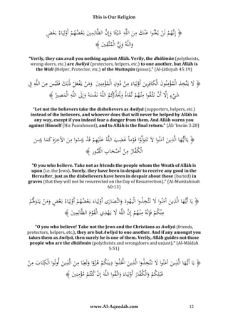 This is Our Religion

ِ
َّ َ َ ِ َ ِ َ َ ْ ْ ْ
ُ‫﴿ إِنَّهمُلَنُي غنواُعْنكُمنُاللَّهُشْيئًاُوإِنُالظَّالِميُبَعضهمُأَولِيَاءُبَعض‬
ْ
ْ ْ ْ َ
﴾ َُ ‫واللَّهُوِِلُالْمتَّق‬
‫ِي‬
َ َ
“Verily, they can avail you nothing against Allāh. Verily, the dhālimūn (polytheists,
wrong-doers, etc.) are Awliyā (protectors, helpers, etc.) to one another, but Allāh is
the Walī (Helper, Protector, etc.) of the Muttaqūn (pious).” (Al-Jāthiyah 45:19)

ِ ِ ِ
ِ ِِ َ
ِِ ِ
ُ‫﴿ َلُيَتَّخذُالْمؤمنونُالْكافِرينُأَولِيَاءَُمنُدونُالْمؤمنِيُُومنُيَفعلُذلِكُفَلَْيسُمنُاللَّهُف‬
ْ
ْ َِ َ َ ْ
َ َ َ َ ْ َ ْ ْ ََ َ ْ
﴾ ُ ‫شيءُإَِلُأَنُتَتَّقواُمْن همُت قاةُوَيَذكمُاللَّهُنَفسهُوإِلُاللَّهُالْمص‬
‫ْ َ َ َ ِ َ ِ ري‬
‫ِ ْ َ ً َ ِّ ر‬
ْ َّ ْ َ
“Let not the believers take the disbelievers as Awliyā (supporters, helpers, etc.)
instead of the believers, and whoever does that will never be helped by Allāh in
any way, except if you indeed fear a danger from them. And Allāh warns you
against Himself (His Punishment), and to Allāh is the final return.” (Āli ‘Imrān 3:28)

ِ
َِ
ُ‫﴿ يَاأَي هاُالَّ ُينُآمنواَُلَُتَتَ ولَّواُقَوماًُغضبُاللَّهُعلَْيهمَُُ ُُْيَئِسواُمنُاآلخرةُِكماُيَئِس‬
َُ َ ‫َ ذ‬
َ َ ِ َ ِ ُ ‫َ ِ ْ قد‬
ْ َْ
َ
َ َ
َّ
﴾ ‫الْك ُارُمنُأَص َُابُالْقُور‬
ُ‫ف ِ ْ ْ ح ِ ب‬
“O you who believe. Take not as friends the people whom the Wrath of Allāh is
upon (i.e. the Jews). Surely, they have been in despair to receive any good in the
Hereafter, just as the disbelievers have been in despair about those (buried) in
graves (that they will not be resurrected on the Day of Resurrection).” (Al-Mumtahinah
60:13)

ِ‫ل‬
ِ‫َ ت‬
َّ ْ َ َ ْ
ُ‫﴿ يَاُأَي هاُاَُّذينُآَمنواَُلُتََّخذواُالْيَ هودُو َّصارىُأَولِيَاءَُبَعضهمُأَولِيَاءُبَعضُومنُيَتَ وَلم‬
‫َ َالن‬
ْ
َ
ْ ْ
ْ ََ
َ َ
ْ َ
ِ َ َّ
ِ
ِ
ُ﴾ َُ ‫مْنكمُفَِإنَّهُمْن همُإِنُاللَّهََُلُيَهديُالْقومُالظَّالِم‬
‫ِي‬
ْ
َ َْ
ْ
ْ
“O you who believe! Take not the Jews and the Christians as Awliyā (friends,
protectors, helpers, etc.), they are but Awliyā to one another. And if any amongst you
takes them as Awliyā, then surely he is one of them. Verily, Allāh guides not those
people who are the dhālimūn (polytheists and wrongdoers and unjust).” (Al-Māidah
5:51)

ِ ِ
ِ
ِ َّ ِ
ِ ِ
ِ‫َ ت‬
ُ‫﴿ يَاُأَي هاُالَّذينُآَمنواَُلُتََّخذواُالَّذينُاَّتَذواُدينكمُهزواُولَعِبًاُمنُالَّذينُأوتواُالْ ُتَابُمن‬
َ
ْ َ ‫ك‬
َ َ
َ َ
َ ً ْ َ
َ
﴾ َُ ِ‫قَْبلِكمُوالْك َّارُأَولِيَاءَُواتَّقواُاللَّهَُإِنُكْنتمُمؤمن‬
‫ْ ْ ِْ ي‬
َ ْ َ‫ْ َ ف‬

www.Al-Aqeedah.com

12

 