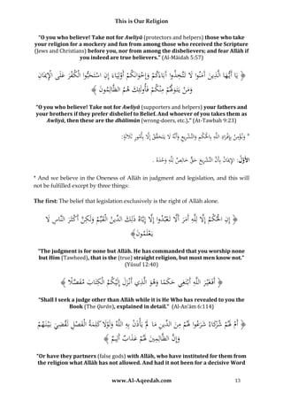 This is Our Religion
“O you who believe! Take not for Awliyā (protectors and helpers) those who take
your religion for a mockery and fun from among those who received the Scripture
(Jews and Christians) before you, nor from among the disbelievers; and fear Allāh if
you indeed are true believers.” (Al-Māidah 5:57)

ِ
ِ‫َ ت‬
ِ ‫ْ ىُاإل‬
ِ
ُ‫﴿ يَاُأَي هاُالَّذينُآَمنواَُلُتََّخذواُآَبَاءَكمُوإِخوانَكمُأَولِيَاءَُإِنُاسَتحبواُالْكفرُعلَ ُِْميَان‬
َ َ
َ
َ ْ
ْ ْ َْ َ ْ
َ َ
ِ َّ ‫ن‬
﴾ َُ ‫وم ُُْيَتَ وَلمُمْنكمُفَأولَئِكُهمُالظَّالِمو‬
‫ن‬
َ
ْ ْ َ ََ
“O you who believe! Take not for Awliyā (supporters and helpers) your fathers and
your brothers if they prefer disbelief to Belief. And whoever of you takes them as
Awliyā, then these are the dhālimūn (wrong-doers, etc.).” (At-Tawbah 9:23)

َّ ‫َ ْ ِ ْ ِ ِ ْ ْ ِ َ ْ ِ ِ َ َ َ ق‬
:َُ‫*ُون ؤمنُبِِإف رادُاللَّهُبِاحلكمُوالتَّشريعُوأَنَّهَُلُيَتَح َّقُإَِلُبِأمورُثََلث‬
‫َ ة‬
َ
ِ َّ
.ُ‫األَول:ُاإلميَانُبِأَنُالتَّشريعُحقُخالِصُلِلَّهُوحده‬
ََْ ِ
َ ٌّ َ َ ِ ْ َّ
* And we believe in the Oneness of Allāh in judgment and legislation, and this will
not be fulfilled except by three things:
The first: The belief that legislation exclusively is the right of Allāh alone.

َّ ْ َّ َ ِ َّ ْ ْ ِ
ُ‫﴿ إِنُاحلكمُإَِلُلِلَّهُأَمرُأََلُتَعبدواُإَِلُإِيَّاهُذلِك ِّينُالْقِّيمُولَكنُأَكثَرُالنَّاسَُل‬
َ ِ َ ْ َّ ِ َ َ ‫َ َ ُالد‬
َ
ُ﴾َُ ‫يَعلَمو‬
‫ْ ن‬

“The judgment is for none but Allāh. He has commanded that you worship none
but Him (Tawheed), that is the (true) straight religion, but most men know not.”
(Yūsuf 12:40)

ِ
ُ﴾ ًُ ‫﴿ أَفَغَْي رُاللَّهُأَبْتَغِيُحكماُوهوُالَّذيُأَنْزلُإِلَْيكمُالْكتَابُمفص‬
‫ِ َ َ َّ َل‬
ََ ِ َ َ ً َ َ
َ
“Shall I seek a judge other than Allāh while it is He Who has revealed to you the
Book (The Qurān), explained in detail.” (Al-An’ām 6:114)

ِ ْ َ َ ِ ‫َ رَ َ َ ِ ُالد‬
ِ ِ َ
ُ‫﴿ أَمَُلمُشكاءُشرعواَُلمُمن ِّينُماَُلُْيَأْذنُبِهُاللَّهُولَوَلُكلِمةُالْفصلُلَقضيُبَْيُنَ هم‬
ْ
َ
ْ
َ َ َْ َ
َ ْ
َ َ ْ ْ
َ
َّ َ
﴾ ُ ِ‫وإِنُالظَّالِميَُلمُعذابُأَل‬
‫ِ َ َ ْ َ َ يم‬
“Or have they partners (false gods) with Allāh, who have instituted for them from
the religion what Allāh has not allowed. And had it not been for a decisive Word
www.Al-Aqeedah.com

13

 
