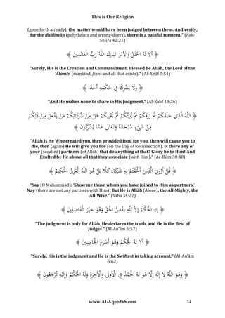 This is Our Religion
(gone forth already), the matter would have been judged between them. And verily,
for the dhālimūn (polytheists and wrong-doers), there is a painful torment.” (AshShūrā 42:21)

ُ﴾ َُ ‫﴿ أََلُلَهُاخلَْلقُواألَمرُتَبَاركُاللَّهُربُالْعالَم‬
‫ْ َ ْ ْ َ َ َ َ ِي‬
َ
“Surely, His is the Creation and Commandment. Blessed be Allāh, the Lord of the
‘Ālamīn (mankind, Jinns and all that exists).” (Al-A’rāf 7:54)

ُ﴾ ‫﴿ وَلُيشركُفُحكمهُأَحدا‬
ً َ ِ ِ ْ ِ ِ ْ ََ
“And He makes none to share in His Judgment.” (Al-Kahf 18:26)

ِ
ِ
ِ
ُ‫﴿ اللَّهُالَّذيُخلَقكمُُثَُّرزقَكمُُثَُّميِيتكمُُثََُّييِيكمُهلُمنُشكائِكمُمنُيَفعلُمنُذلِكم‬
ْ َ ْ َ ْ ْ َ ْ َ‫ْ ْ ْ َ ْ ْ ر‬
ْ ََ ْ َ َ
َ
ِ
ِ
ُ﴾ َُ ‫منُشيءُسْبحانَهُوتَعالُعماُيشكو‬
‫َ َ َ َ َ َّ ْ ر ن‬
َْ ْ
“Allāh is He Who created you, then provided food for you, then will cause you to
die, then (again) He will give you life (on the Day of Resurrection). Is there any of
your (socalled) partners (of Allāh) that do anything of that? Glory be to Him! And
Exalted be He above all that they associate (with Him).” (Ar-Rūm 30:40)

ِ ْْ ِ
َّ
ُ﴾ ُ ‫﴿ قلُأَروِِّنَُالَّذينُأَحلَقتمُبِهُشكاءَُكَلُبَلُهوُاللَّهُالْعزيزُاحلَك‬
‫َ ِ ْ ِيم‬
ْ
َ
َ ْ َ َ‫ر‬
ْ
َ
“Say (O Muhammad): ‘Show me those whom you have joined to Him as partners.’
Nay (there are not any partners with Him)! But He is Allāh (Alone), the All-Mighty, the
All-Wise.” (Saba 34:27)

ِ
ُ﴾ َُ ِ‫﴿ إِنُاحلكمُإَِلَُّلِلَّهُيَقصُاحلَقُوهوُخْي رُالْفاصل‬
‫ْ َّ َ َ َ َ ِ ي‬
ْْ ِ
“The judgment is only for Allāh, He declares the truth, and He is the Best of
judges.” (Al-An’ām 6:57)

ُ﴾ َُ ِ‫﴿ أََلُلَهُاحلكمُوهوُأَسَعُاحلَاسب‬
‫ْ ْ َ َ ْر ْ ِ ي‬
َ
“Surely, His is the judgment and He is the Swiftest in taking account.” (Al-An’ām
6:62)

ُ﴾ َُ ‫﴿ وهوُاللَّهَُلُإِلَهُإَِلُهوُلَهُاحلَمدُفُاألولُواآلَخرةُِولَهُاحلكمُوإِلَْيهُت ْرجعو‬
‫َ َ َ َ َّ َ ْ ْ ِ ْ َ َ ْ ِ َ َ ْ ْ َ ِ َ ن‬
www.Al-Aqeedah.com

14

 