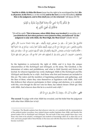 This is Our Religion
“And He is Allāh; Lā ilāha illa Huwa (none has the right to be worshipped but He). His
is all praise, in the first (i.e. in this world) and in the last (i.e.in the Hereafter). And for
Him is the judgment, and to Him shall you (all) be returned.” (Al-Qasas 28:70)

ِْ ِ ْ ْ ْ
ِ
ُ‫﴿ ذَلِكمُبِأَنَّهُإِذَاُدعيُاللَّهُوحدهُكف ْرُتُوإِنُيشركُبِهُت ؤمنوا‬
ْ ََ َ ْ َ َ
ْ
َ
َ
ُ﴾ ُِ ِ‫فَاحلكمُلِلَّهُالْعلِيُالْكب‬
‫ْ ْ ِ َ ِّ َ ري‬
“(It will be said): ‘This is because, when Allāh Alone was invoked (in worship, etc.)
you disbelieved, but when partners were joined to Him, you believed!’ So the
judgment is only with Allāh, the Most High, the Most Great!” (Ghāfir 40:12)

ِ ِ ِ
ِ َ َ ِْ َ َ ِ
ُ‫فَالتَّشريع ُحق ُخالِص ُلِلَّه ُ، ُوهو ُمن ُخصائِص ُربوبِيَّته ُوألوهيَّته ُ، ُفَهو ُوحده ُسْبحانَه ُص ُِب ُاألَمر ُوالنَّهي‬
‫َ َ اح‬
ِ ْ َ ِْ
ََْ َ
َ ٌّ َ ِ ْ
َ
ِ َ ‫ْ َ ر َ َ ْ از‬
ِ
ًُ‫والتَّحرميُوالتَّحلِيلُ؛ُفَمنُشَّعُفَ قدُنَ َعُاللَّهَُفُربوبِيَّتهُوألوهيَّتهُفُيَكونُكافِراًُبِذلِكُ؛ُويَدخلُفُهذاُدخوَلًُأَولِيَّا‬
َ ِ َْ َ َ َ
َّ َ
َِ ِ َِ
َ ِ ْ َ ِْ َ
ِ
ِ
ِ
ُ‫:ُاحلكامُوأَعضاءُالبَ ْرلَمانَاتُواملجالِسُالتَّشريعِيَّةُوَنوهمُِمَّنُنَصبواُأَنْ فسهمُمشرُيُمعُاللَّهُ؛ُوعلَْيهُفَمنُيَقوم‬
َّ ْ ِ ْ َْ َ ِ ِ ْ ِ َ َ ِ َ
َ ْ َ َّ
َْ ََ
َ َ َ ‫َ ْ َ ِّع‬
َ
ِ
ِْ
ُُ‫بِانْتِخ ِِمُوُاختِيَارهمُ،ُأَوُيَ ْرضىُبِذلِكُولَوَُلُْيَْنتَخْب هم،ُفَقدُاختَارُآَلَةًُمعُاللَّهُ،ُومنُفَعلُذلِ َُُفَهوُمشرك‬
‫َ َ ْ َ ِ ْ َ ِ ْ َ ِ َ َ ِ ََ ْ َ َ ك‬
‫اب‬
َ ْ ْ ِ ْ َ ُْ َ
َ
.ُ‫كافِر‬
َ
So the legislation is exclusively the right of Allāh, and it is from the unique
characteristics of His Rubūbiyyah and Ulūhiyyah, so He alone, The Glorified, is the
determiner of orders and prohibitions, and what is Halāl (lawful) and Harām (not
lawful). So whoever legislates has verily challenged Allāh in His Rubūbiyyah and His
Ulūhiyyah and thereby he is a kāfir. And those who first and foremest are included in
this are: The rulers and the members of legislating parliaments and gatherings, and
the likes of these, where they raise themselves as legislators with Allāh. And with
this (follows) that whoever participates in their votings and elections, or is satisfied
with this, even though he did not vote for them, has indeed chosen Ᾱlihah (pl. Ilāh)
with Allāh. And whoever does this he is a mushrik and a kāfir. 6

َِ
.ُ‫الثَّانِي :ُاحل ْمُِبَاُأَنْزلُاللَّهُ،ُواإلميَانُبِأَنُاحل ْمُبِغَريُش ْعُاللَّهُكفر‬
ََ ِ ‫ك‬
ْ ِ ِ‫َّ ك َ ِْ َ ر‬
The second: To judge with what Allāh has revealed, and the belief that the judgment
with other than Allāhs law is kufr.

Translator: The Shaykh explains here that whoever votes for, or is satisfied with the representatives
of the political parties nowadays, have indeed chosen another legislator than Allāh, and thereby this
person makes shirk in Rubūbiyyah and Ulūhiyyah. The sad truth is that many people these days, even
those who claim to be scholars, worshippers and students of knowledge either do or allow this act of
shirk, and many people follow these blindly in this issue and with this they leave the fold of Islām and
become mushrikūn.
6

www.Al-Aqeedah.com

15

 