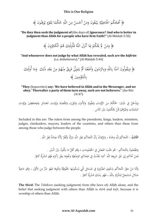 This is Our Religion

ِ ِ
ِ ِ ْ ْ
﴾ َُ ‫﴿ أَفَحكمُاْلَاهلِيَّةُيَْب غونُومنُأَحسنُمنُاللَّهُحكماُلِقومُيوقِنو‬
‫ن‬
َْ ً ْ
َ َ ْ ْ ََ َ
َ
“Do they then seek the judgment of (the days of) Ignorance? And who is better in
judgment than Allāh for a people who have firm Faith?” (Al-Māidah 5:50)

﴾ َُ ‫﴿ ومنَُلَُْيكمُِبَاُأَنْزلُاللَّهُفَأولَئِكُهمُالْكافِرو‬
‫َ ن‬
َ َ ِ ْ َْ َ ْ َ َ
َ
“And whosoever does not judge by what Allāh has revealed, such are the kāfirūn
(i.e. disbelievers).” (Al-Māidah 5:44)

ِ
ِ
‫َ َّ ِ ِ ْ ِ ْ ْ ِ َ َ َ َ ك‬
َُ ِ‫﴿ ويَقولونُآمنَّاُبِاللَّهُوبِالرسولُوأَطَعنَاُُثَُّيَتَ ولُفَريقُمْن همُمنُبَعدُذلِكُُوماُأولَئ‬
ْ َ َّ َ
َ َ َ
﴾ َُ ِ‫بِالْمؤمن‬
‫ِْ ي‬
“They (hypocrites) say: ‘We have believed in Allāh and in the Messenger, and we
obey.’ Thereafter a party of them turn away, such are not believers.” (An-Nūr
24:47)

ِ ُ ِ
ِ
ِ
ِ
ِ
ِ َّ
ِ
ُ‫ويَدخل ُف ُذلِ َُ: ُاحلكام ُمن ُالرؤساء ُوامللوك ُواألمراء ُوالوزراء ُوالقضاةِ ُورؤساء ُالعشائِر ُواملحافِظي ُورؤساء‬
‫َْ ِ ك‬
َ َ َ َ َ َ ِ َ َ َ َ َ َ َ ََ َ َ َ َ
َ ََ َ
ِ َ ْ َ َْ ْ ِ ْ َ َ ِ ِ
.ُ‫البَ لَديَّاتُوغْي رهمُِمَّنَُيكمونُبَيُالنَّاس‬
Included in this are: The rulers from among the presidents, kings, leaders, ministers,
judges, clanleaders, mayors, leaders of the countries, and others than these from
among those who judge between the people.

ِ ِ
ِ ِ ْ ‫ِ ِ ِ ُو‬
ِ
ُ.ُ‫الثَّالِث :ُالتَّحاكمُلِلَّهُوحدهُ،ُواإل َُانُبِأَنُالتَّحاكمُلِغَريُاللَّهُش ْرك َكفرُألَنَّهُعبَادةُلِغَريُاللَّه‬
ْ َ
ْ َ َ َّ ‫َ ْ َ َ ِ مي‬
َ
ِ
ِْ َْ
ِ ِْ َ
ِ َ
ُ.ُ‫واملقصودُبِالتَّحاكمُ:ُهوُطَلَبُالفصلُفُاخلصوماتُ؛ُوهوُأَقَلُماُيَكونُبَيُاثْنَ ي‬
ْ َ
َ َ َ
َ
َ
َ
ِ
.ُ ِ‫فَمنَُتَاكمُإِلُغريُشريع ُُاللَّهُُكماَُيدثُفُاملحاكِمُالوضعِيَّةُوَنوهاُبِغَريُإِكراهُفَهوُمشركُكاف‬
‫َ ْ َ َ َ َ ْ ِ َ ِ َ ة ِ َ َ َْ ِ َ ِ َ ْ ِ َ َْ ِ َ ْ ِ ْ َ َ ْ ِ َ ر‬
َ
ِ
ِ
ُ‫وأَماُمنُجوزُالتَّحاكمُبِدعوى َّرورةُِفُاملسائِلُالَِّتُيسمونَهاُحقوقِيَّةًُوَنوهاُفَ ُوُشرُمنُا َُولُ،ُوهوُداعيَة‬
َ َ َ ِ َّ ‫َ َْ ِ َ ه َ َ ٌّ َ أل‬
َ َ ِ ِ َ َ ِ َ ‫َ َّ َ ْ َ َّ َ َ َ َ ْ َ ُالض‬
.ُ‫ضَللُمستَحلُلِ ِّركُبِاللَّهُ،ُفَهوُبِذلِكُمشركُكافِر‬
َ ِ ْ َ َ ِ ِ ْ ‫َ َ ْ ِ لش‬
The third: The Tahākum (seeking judgment) from (the laws of) Allāh alone, and the
belief that seeking judgment with others than Allāh is shirk and kufr, because it is
worship of others than Allāh.

www.Al-Aqeedah.com

16

 