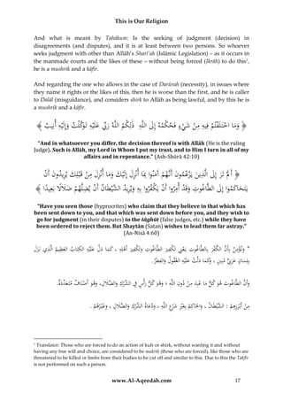This is Our Religion
And what is meant by Tahākum: Is the seeking of judgment (decision) in
disagreements (and disputes), and it is at least between two persons. So whoever
seeks judgment with other than Allāh’s Sharī’ah (Islāmic Legislation) – as it occurs in
the manmade courts and the likes of these – without being forced (Ikrāh) to do this7,
he is a mushrik and a kāfir.
And regarding the one who allows in the case of Darūrah (necessity), in issues where
they name it rights or the likes of this, then he is worse than the first, and he is caller
to Dalāl (misguidance), and considers shirk to Allāh as being lawful, and by this he is
a mushrik and a kāfir.

﴾ ُ ِ‫﴿ وماُاختَ لَفتمُفِيهُمنُشيءُفَحكمهُإِلُاللَّهُُذلِكمُاللَّهُرِّبُعلَْيهُتَ َك ْلتُوإِلَْيهُأن‬
‫َ ِّ َ ِ وَّ َ ِ يب‬
َ ِ َ ْ
َ ْ ِ ِ ْ ْ ْ ََ
ْ
“And in whatsoever you differ, the decision thereof is with Allāh (He is the ruling
Judge). Such is Allāh, my Lord in Whom I put my trust, and to Him I turn in all of my
affairs and in repentance.” (Ash-Shūrā 42:10)

ِ َ َ
ُُْ َُُ‫﴿ أََلُْتَرُإِلُالَّذينُيَْزعمونُأَنَّهمُآَمنواُِبَاُأنْزلُإِلَْيكُوماُأنْزلُمنُقَْبلِكُيريدون‬
‫َ ْ َ ِ ِ َ َ َ َ ِ َ ِ ْ َ ِ َ أن‬
َ
َ
ِ ْ ْ ِ ْ ِ
ُ﴾ ‫يََتحاكمواُإِلُالطَّاغوتُوقَدُأمرواُأَنُيَكفرواُبِهُويريد َّيطَانُأَنُيضلَّهمُضَلَلُبَعِ ًُا‬
‫ْ ِ ْ َ َ ً يد‬
َ َ َ
ْ‫َ ِ ُالش‬
َ
“Have you seen those (hyprocrites) who claim that they believe in that which has
been sent down to you, and that which was sent down before you, and they wish to
go for judgment (in their disputes) to the tāghūt (false judges, etc.) while they have
been ordered to reject them. But Shaytān (Satan) wishes to lead them far astray.”
(An-Nisā 4:60)

ِ
ِ
ِ ِ َّ َ
ِ
ِ
ِْ
ُ‫*ُون ؤمن ُبِأَن ُالكفر ُبِالطَّاغوت ُيَعِن ُتَ ْفري ُالطَّاغوت ُوتَ ْفري ُأَهلِهِ ُ،ُكماُدل ُعلَْيه ُالكتَاب ُالعظيم ُالَّذيُنَزل‬
ََ ِ ِ َ
ْ َ ‫َك‬
َ َ َ
َ
َ ‫ِْ ك‬
َ ْ َّ
ِ ‫بِلِسانُعرِِّبُمبِي كماُدلَّتُعلَيهُالعقولُو‬
ِ
.َُ‫َالفط‬
‫ر‬
ْ َ ْ َ َ َ‫َ َ َ ٍّ ُ،ُو‬
َ
ِ ِ َِ
ِ
َّ َ
.ُ‫وأَنُالطَّاغوتُهوُكلُماُعبِدُمنُدونُاللَّهُ؛ُوهوُكلُرأْسُف ِّركُو ََّلل،ُوهوُأَصنَافُمتَ ع ِّد‬
‫َ د َة‬
ْ َ َ ِ َ ‫َ َ َ ِ ُالش ْ َالض‬
ْ
َ َ َ
ِ
ِ ِ‫ِ َ ر‬
ِ
ِ َ ‫َ ُالش ِ الض‬
.ُ‫منُأَبْرزهمُ:ُ َّيطَانُ،ُواحلَاكِمُبِغَريُش ْعُاللَّهُ،ُودعاة ِّركُو ََّللُ،ُوغْي رهم‬
ْ
ْ‫ْ َ ِ الش‬
ْ ََ
َ ْ
َ
َ

Translator: Those who are forced to do an action of kufr or shirk, without wanting it and without
having any free will and choice, are considered to be mukrih (those who are forced), like those who are
threatened to be killed or limbs from their bodies to be cut off and similar to this. Due to this the Takfīr
is not performed on such a person.
7

www.Al-Aqeedah.com

17

 