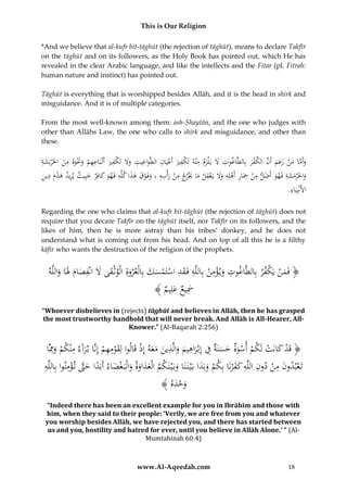 This is Our Religion
*And we believe that al-kufr bit-tāghūt (the rejection of tāghūt), means to declare Takfīr
on the tāghūt and on its followers, as the Holy Book has pointed out, which He has
revealed in the clear Arabic language, and like the intellects and the Fitar (pl. Fitrah:
human nature and instinct) has pointed out.
Tāghūt is everything that is worshipped besides Allāh, and it is the head in shirk and
misguidance. And it is of multiple categories.
From the most well-known among them: ash-Shaytān, and the one who judges with
other than Allāhs Law, the one who calls to shirk and misguidance, and other than
these.

ِ
ِ
ِ
ِ
ِ ِ
ِ ْ ِ‫ِ ك‬
ِِ
ُ‫وأَماُمن ُزعم ُأَن ُالكفر ُبِالطَّاغوت َُل ُيَ ْلزم ُمْنه ُتَ ْفري ُأَعيَان ُالطَّواغيت ُوَل ُتَ ْفري ُأَتَُْاعهم ُوَنوه ُمن ُاخلَْربَشة‬
َ
َ َ
َ َ َْ َ ْ ‫ََ ك َ ب‬
َ
َ
َ ْ َّ َ َ َ ْ َ َّ َ
ِ َ َ
ِ ِ ِ ‫ِ ِ ِ ِ َ ِ اُُير‬
ِ
ِ ِ ََْ ِ
ُ‫واخلَْرمشةُفَهوُأَضلُمنُِحَارُأَهلِهُوَلُيَعقلُم َْ جُمنُرأْسهُ،ُوفَوقُهذاُكلِّهُفَهوُكافِرُخبِيثُيريدُهدمُدين‬
َ َ َ
ْ َ َ ََ َ
َ ْ َ ْ
َْ
َْ
.ُِ َ‫األَنْبِي‬
‫اء‬
Regarding the one who claims that al-kufr bit-tāghūt (the rejection of tāghūt) does not
require that you decare Takfīr on the tāghūt itself, nor Takfīr on its followers, and the
likes of him, then he is more astray than his tribes’ donkey, and he does not
understand what is coming out from his head. And on top of all this he is a filthy
kāfir who wants the destruction of the religion of the prophets.

ِ
ِ ِ
ِ
ِ ِ
ُ‫﴿ فَمنُيَكف ْرُبِالطَّاغوتُوي ؤمنُبِاللَّهُفَقدُاستَمسكُبِالْع ْروةُالْوثْقىَُلُانُْصامَُلَاُواللَّه‬
ْ َْ
ْ َْ
َ َََ‫َ َْْ َ َ َ َ ف‬
ُ﴾ ُ ِ‫َسيعُعل‬
‫َِ َ يم‬
“Whoever disbelieves in (rejects) tāghūt and believes in Allāh, then he has grasped
the most trustworthy handhold that will never break. And Allāh is All-Hearer, AllKnower.” (Al-Baqarah 2:256)

ِ
ِِ
ُ‫﴿ قَدُكانَتُلَكمُأسوةُحسنَةُفُإِبْراهيمُوالَّذينُمعهُإِذُقَالواُلِقومهمُإِنَّاُب رآَءُمْنكمُوِِمَّا‬
ْ ََ َ ِ َ َ ِ َ ِ َ َ َْ ْ ْ َ ْ
َْ
َ ْ َْ
ِ ‫ً َّ ُْ ِ ب‬
ُ‫تَعبدونُمنُدونُاللَّهُكف ْرنَاُبِكمُوبَداُبَْي نَ نَاُوبَْي نَكمُالْعداوةُوالْبَ غضاءُأَبَداُحَّتُت ؤمنواُُِاللَّه‬
ََ ِ ِ ْ ِ َ ْ
ََْ
َ ْ َ َ ََ
َ
َ
﴾ ُ‫وحد‬
‫َ ْ َه‬

“Indeed there has been an excellent example for you in Ibrāhīm and those with
him, when they said to their people: ‘Verily, we are free from you and whatever
you worship besides Allāh, we have rejected you, and there has started between
us and you, hostility and hatred for ever, until you believe in Allāh Alone.’ ” (AlMumtahinah 60:4)

www.Al-Aqeedah.com

18

 
