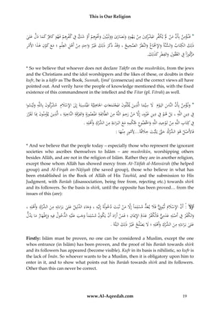 This is Our Religion

ِ
ِ
ِ ِ
ِْ
ُ‫*ُفَن ؤمنُبِأَنُمنَُلُْيكفرُاملشكِيُمنُيَهودُونَصارىُووثَنِيِّيُوَنوهمُأَوُشكُفُك ُْرهمُفَهوُكافِرُك َُاُدلُعلى‬
َ َّ َ ‫َ َ َ َ َ َ َ َْ ِ ْ ْ َ َّ ِ ف ِ ْ َ َ َ م‬
ْ َ ‫َّ َ ْ َ َ ِّ ِ ْ ر‬
ِ َّ
ِ
ِْ َ َِْ ََ ‫َ ْ َ َ َ َ ِ ِ ْ ْ ِ م‬
ُ‫ذلِك ُالكتَاب ُوالسنَّة ُواإلْجَاع ُوالنَّظَر ُالصحيح ُ،ُوقَد ُذَكر ُذلِك ُغْي ر ُواحد ُمن ُأَهل ُالعِْل ُِ ُ؛ُمع ُكون ُهذاُاألَمر‬
َ
َ َِْ
َ
َ
ِ َ ‫َر‬
.َُ ِ‫مكوزاًُفُالعقولُوالفطَرُكذل‬
‫ِ َِ َِ ك‬
ْ
* So we believe that whoever does not declare Takfīr on the mushrikūn, from the jews
and the Christians and the idol worshippers and the likes of these, or doubts in their
kufr, he is a kāfir as The Book, Sunnah, Ijmā’ (consencus) and the correct views all have
pointed out. And verily have the people of knowledge mentioned this, with the fixed
existence of this commandment in the intellect and the Fitar (pl. Fitrah) as well.

ِ ِ
ِ
ِ َ ‫ْر‬
ِ
ِْ
ِ
ُ‫*ُون ؤمن ُبِأَن ُالنَّاس ُاليَ وم َُُل ُسيَّماُالَّذين ُميَثِّلون ُاملجتَمعات ُاْلَاهلِيَّةَُاملْنتَ ُِبَةَُإِل ُاإلسَلِم ُُمشكون ُبِاللَّه ُولَْيسوا‬
‫س‬
َْ ِ
ََ ْ َ
َ
َ
َ َ َ ْ َ َّ
َ
ِ ِ
ِْ ِ ِ ِ ‫ِ ِ ن‬
َِ
ِ
ِ
ِ ِ ِ
ِ ‫ِفُدينُاللَّهُ،ُبلُهمُفُدينُغريهِ،ُإَِلُمنُرحمُاللَّهُمنُالطَّائِفةُاملْنصورةُِوالفرقَةُالَُّاجيةُ،ُالَّذينُي ؤمنون‬
َّ ِْ َ ِ
ُ‫َ ُِبَاُتَقرر‬
َ
ْ َ َ َ
ْ َْ
َ َّ َ
َ
َ
َ َ َْ
ِ ِ‫ِفُُكِتابُاللَّهُم ُُتَوحيدُاللَّهُواخلضوعُحل ْمهُمعُالب راءةُِمن ِّركُوأَهل‬
ِِ‫ِ ِك‬
ِ ِ ِ ‫ِ ِ ِن‬
ِ ‫ِ ُالش‬
ُ.ُ‫َ َ َ َ َ َ ْ َ ْ ه‬
َ
ْ ْ
َ
ِ ِ ‫َِ ه‬
:ُ‫فَاألَصلُهو ِّركُحَّتُيَثْبتُخَلف ُ...ألمورُمْن ها‬
َ َّ َ ْ ‫ْ َ ُالش‬
َ
* And we believe that the people today – especially those who represent the ignorant
societies who ascribes themselves to Islām – are mushrikūn, worshipping others
besides Allāh, and are not in the religion of Islām. Rather they are in another religion,
except those whom Allāh has showed mercy from At-Tāifah al-Mansūrah (the helped
group) and Al-Firqah an-Nājiyah (the saved group), those who believe in what has
been etstablished in the Book of Allāh of His Tawhīd, and the submission to His
Judgment, with Barāah (disassociation, being free from, rejecting etc.) towards shirk
and its followers. So the basis is shirk, until the opposite has been proved… from the
issues of this (are):

ِ ِ ‫ِ ِ ُالش‬
ِ
ُ،ُ ‫أوَا :ًُأَن ُاإلسَلم ُث بوِتٌُّفََل ُي عد ُمسلِماًُإَِل ُمن ُثَبَت ُدخوله ُإِلَْيه ُ،ُوجاءَ َّلِيل ُعلى ُبَراءَتِه ُمن ِّرك ُوأَهلِه‬
َْ ْ َ
َ ْ َ َّ َ ْ َ َ ِ َ َ ْ ِ َّ ‫َّل‬
َ َ ‫َ َ ُالد‬
ِ
ُ‫والكفرُفُأَصلِهُعدميُفَالْكفرُعدمُاإلميَانُ؛ُفَمنُأَرادُأَنُيَكونُمسلِماًُوجبُعلَْيه ُخولُفِيهُوإِْْهارُماُيَدل‬
‫ْ َ َ َ َ َ ُِالد‬
ْ َ َ ْ َ ِ ِ َ َ ْ ٌّ ِ َ َ ِ ْ ِ ْ َ
َ َ َ
.َُ‫علىُبَراءَتِهُمن ِّركُوأَهلِهُ؛َُلُيَ ُْلحُغْي رُذلِكُالبَتَّة‬
َ ‫َ َ ِ ِ َ ُالش ْ ِ َ ْ ِ َ ص‬
َ
Firstly: Islām must be proven, no one can be considered a Muslim, except the one
whos entrance (in Islām) has been proven, and the proof of his Barāah towards shirk
and its followers has appeared (become visible). Kufr in its basis is nihilistic, so kufr is
the lack of Īmān. So whoever wants to be a Muslim, then it is obligatory upon him to
enter in it, and to show what points out his Barāah towards shirk and its followers.
Other than this can never be correct.

www.Al-Aqeedah.com

19

 