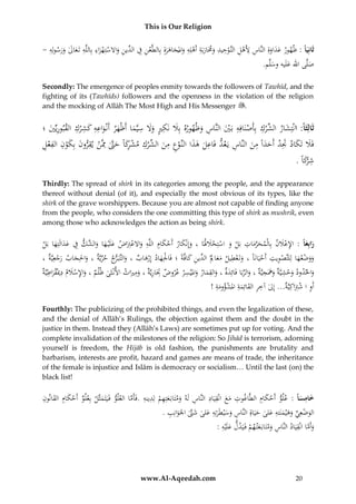 This is Our Religion

ِ ِ
ِ
ِ ِ
ُ-ُُُِ‫ثَانِيَا :ُْهورُعداوةُِالنَّاسَُُِ ُْلُالتَّوحيدُوَمَاربَةُأَهلِهُواملجاهرةُِبِالطَّعنُف ِّينُواَلستِهزاءُبِاللَّهُتَعالُورسو‬
‫ْ ِ ِ ُالد ِ َ ْ ْ َ ِ ِ َ َ َ َ له‬
َ َ َ َ ْ َ َ ْ ِ ‫َ َ َ ِ أله‬
.‫صلَّىُاهللُعلَيهُوسلَّم‬
َ
َ َ
Secondly: The emergence of peoples enmity towards the followers of Tawhīd, and the
fighting of its (Tawhīds) followers and the openness in the violation of the religion
and the mocking of Allāh The Most High and His Messenger .

ِ
ِ َ
ِ
ِ ِ َ ِِ
ِ ‫َ ُالش‬
ُ‫ثَالِثَا: انْتِشار ِّرك ُبِأَصنَافِه ُبَي ُالنَّاس ُوْهوره ُبَِل ُنَكري ُوَل ُسيَّماُأَْْهر ُأَنْواعه ُكش ْرك ُالقبوريِّي ُ؛‬
َ ِ
ْ
ْ
َ ِ َْ
َ َ َ ََ
ِ ‫فَل ُتكاد َُتد ُأَحدا ُمن ُالنَّاس ُي عد ُفاعل ُهذاُالنَّوع ُمن ِّرك ُمشكاًُحَّت‬
ِ
ِ ْ ِ ‫ْ ُِ َ َ ْ ن‬
ُ‫َ َ َ َ َِ َ َ ً ِ َ ِ َ َ ِ َ َ ْ ِ ِ َ ُالش ْ ِ ْ رَ َ َّ ُِمَّن ُيقرون ُبِكو ُِ ُالفعل‬
.ًُ‫شْكا‬
َ‫ِ ر‬
Thirdly: The spread of shirk in its categories among the people, and the appearance
thereof without denial (of it), and especially the most obvious of its types, like the
shirk of the grave worshippers. Because you are almost not capable of finding anyone
from the people, who considers the one committing this type of shirk as mushrik, even
among those who acknowledges the action as being shirk.

ِ ‫َ ْ َ ِ ِ ْ َ َ َ الش‬
ُ‫رابِعا : ُاإلعَلن ُبِاْلمحرمات ُبَل ُو ُاستِحَلَلَا ُ،ُوإِنْكار ُأَحكام ُاللَّه ُواَلعِِتاض ُعلَْي ها ُو َّك ُف ُعدالَتِها ُبَل‬
َ ْ ْ َ ْ ِ َ َّ َ
َْ ِ
ََ
َ
َ
َ
ْ َ ََ
ِ
ِ‫ووضعهاُلِلتَّصويت ُأَحيانَاًُ،ُوتَعطيل ُمعاَل ِّين ُكافَّةً ُ؛ُفَاْلِهاد ُإِرهاب ُ،ُوالتَّب ج ُحُريَّة ُ،ُواحلِجاب ُرجع‬
ِ
ِ ِ
ُ،ُ ‫َ َ ر ِّ َ َ َ ْ يَّة‬
َ ِ ‫َ َ ُالد‬
َْ
ْ
َْ َ ْ
َ ْ ََ
َْ
ِ
ِ‫ِ ه‬
ِ ِ ِ
ِ
ِ ْ ِ ‫ِ َم‬
ُ‫واحلدودُوحشيَّةُوََُجيَّةُ،ُوالربَاُفَائِدةُ،ُوالقمارُواملْيسرُعروضَُتَاريَّةُ،ُومريَاثُاألنْثَىُْ ْلمُ،ُواإلسَل ُُدميقراطيَّة‬
ْ َ
َ
َ َ َ َ ِّ َ
َ َْ
َ
َ
َ
ِ ‫أَوُاُشِِتاكِيَُّ...ُإِلُآخرُالقائِمةُاملشؤوم‬
ِ َ ِِ
!ُ‫َ ْ َة‬
‫ِ َْ ة‬
َ
Fourthly: The publicizing of the prohibited things, and even the legalization of these,
and the denial of Allāh’s Rulings, the objection against them and the doubt in the
justice in them. Instead they (Allāh’s Laws) are sometimes put up for voting. And the
complete invalidation of the milestones of the religion: So Jihād is terrorism, adorning
yourself is freedom, the Hijāb is old fashion, the punishments are brutality and
barbarism, interests are profit, hazard and games are means of trade, the inheritance
of the female is injustice and Islām is democracy or socialism… Until the last (on) the
black list!

ِ
ِ َ ِ َ ِّ
َِْ
ُ‫خامسا :ُعلو ُأَحكام ُالطَّاغوت ُمع ُانْقيَاد ُالنَّاس ُلَه ُومتَابَعتِهم ُلِدينه ُ.فَأَماُالعلو ُفَيَتَمثَّل ُبِعلو ُأَحكام ُالقانون‬
َّ ِ ِ ْ ِ َ َ ِ ِ ِ َ َ ِ
ْ
َ َ
َ
ِ
ِ
ِ
.ُ‫الوضعِيُوهْيمنَته ُلىُحيَاةُِالنَّاسُوسْيطَرتِهُعلىُشَّتُاْلَوانِب‬
َ
َ ‫َ ْ ِّ َ َ َ ُع‬
َ َّ َ َ َ َ َ ِ
ِ َّ
ِ
:ُ‫وأَماُانْقيَادُالنَّاسُومتَابَعت همُفَيَدلُعلَْيه‬
َ
ْ َ َ ِ
َ

www.Al-Aqeedah.com

20

 