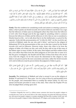 This is Our Religion

ِ ‫ِ ُالش‬
ُ‫َتعل ُقَائِلَهاُصابَُِاًُموالِيَاًُلِدين َُمَم ُ ُ- ُ ُصلَّىُاهللُعلَيهُوسلَّم ُ؛ُفَقوَلَاُيَومئِذ ُكان ُدلِيَلًُعلى ُالبَ راءَةِ ُمن ِّرك‬
‫َ َ ئ َ ِ ِ َّ د‬
َ َ َ َ َ َْ َْ
َ
َ َْ
َ َ
ْ َ َ
ِ
ِ
ِ
ُ‫وأَهلِه ُ.ُأَماُاليَ وم ُفَاملْنتَسبون ُإِل ُاإلسَلِم ُْجيعهم ُيَقولونَهاُ،ُوقَد ُيَزيدون ُعلَْي هاُبَعض َّعائِر ُأَو ُكثِرياًُمْن هاُ؛‬
َ ِ
َْ
َ َ َ ْ ِ َ ‫َ َ ْ ِ َ َ َ ْ َ ُالش‬
َ ْ َّ
ْ َ َْ ِ
ِ ِ
ِ
َّ
ُ‫فَاحلكام ُوأَعوان هم ُوجنودهم ُيَقومون ُبِذلِك ُ،ُبَل ُوغْي رهم ُمن ُملَل ِّرك ُقَد ُيَفعلون ُذُِك ُأَو ُبَعضه ُكالْقبوريِّي‬
َ ِ َ َ ْ ْ َ ‫َ َ ْ َ َ ْ ْ ِ ُالش ْ ْ ْ َ َ ل‬
ْ
َ ْ َْ َ
ِ َّ ِ
ِ
ُ،ُ‫والروافِضُوأَشبَاههمُمن ُارقِيُ.ُلِذاُفَِإنُاملتَ قررُفُهذ ِّينُأَنُاإلسَلمَُلُيَثْبتُِبجردُاَلنْتِسابُو َّعوى‬
َ َ َ ْ ِ َّ ِ ‫َ َّ َ ِ َ ْ ِ ِ ْ ِ َ ُامل ِ َ َ َّ َ ِّ َ ِ َ اُالد‬
َ
َ ْ ‫َ َالد‬
َ
.ُ‫بَلَُلُب َُّأَنُتَثْبتُالبَ راءَةُمن ِّركُوأَهلِهُحَّتَُيكمُبِاإل َُْلِم‬
‫ْ َّ د ْ َ َ ِ َ ُالش ْ ِ َ ْ ِ َ َّ ْ َ َ س‬
Firstly: That the condition for considering words and actions as entering a person in
Islām, is that it points out Barāah towards shirk and its followers and (that it is) a sign
that the followers of Islām (uses to) distinguish others than them from the followers
of shirk with. Even though (and if) the sign might be something which is common
between the followers of Islām and the followers of shirk, then no one is considered a
Muslim based on this – not to talk about that it, for the intellectuals, is a proof for the
opposite. Verily did (the pronounciation of) “Lā ilāha illa Allāh”, for the mushrikūn (pl.
mushrik) of Makkah, make the one who said it Sābian11 and loyal to the religion of
Muhammad . So the pronounciation of this was in this time a proof for the Barāah
towards shirk and its followers. However today, those who claim to be from the
religion of Islām, all of them say this, and verily do they add on top of this some of
the Islāmic signs or many of them. So the rulers, their helpers and their soldiers all do
this, even others than them from the Milal (religions) of shirk does this or some of it;
like the grave worshippers, the Rawāfid and the likes of these from those who are far
away from the religion. So for this reason the determined in this religion is, that
Islām is not proven just by the mere association and claim, rather the Barāah towards
shirk and its followers must be proven before the judgment of Islām is given.

ِ
ِ
ِ
ُ‫ثَانِيَا :ُكان ُأَهل ُمكةَ ُوماُحوَلَاُعلى ُدين ُإِبْراهيم ُوإَِسَاعيل ُ،ُُثَّ ُجاءَ ُعمروُبْن ُحلَي ُاخلزاعي ُفَحسن ِّرك‬
َ ْ ‫ٍّ َ ِ َ َّ َ ُالش‬
َ َ ْ َ َ َ َّ َ ْ َ َ
َْ َ
َ ْ َ َ َ ِ
َِ
ِ ْ
ِ َ َّ ‫ل‬
ُ-ُ ‫لِلنَّاس ُوأَمرهم ُبِعِبَادةِ ُاألَصنَام ُ،ُفَانْتَشر ِّرك ُوعم ُأَرجاءَُالبَِلد ُ،ُُثََُُّماُبعِث ُالنَِّب ُ-ُصلَّىُاهللُعلَيهُوسلَّم‬
َ ْ ََ َ ِ
َ
َ َ
َ ْ َّ َ َ ْ ‫َ َ ُالش‬
:ُِ‫حكمُعلَْيهمُبِ ِّر‬
‫َ َ َ َ ِ ْ الش ْك‬
Secondly: The inhabitants of Makkah and what is around it was on the religion of
Ibrāhīm
and Ismā’īl . Then came ‘Amr ibn Luhay al-Khuzā’iy and beautified shirk
for the people, and commanded them to worship the statues (idols). So shirk was
spread and became prevalent in areas of the cities. Then when the Prophet
was
sent, he judged them as being upon shirk:

Translator: Originally the word ًَُِ‫( صاب‬Sābian) means: someone who leaves his people’s religion to
‫َ ئا‬
worship the stars. Later on, the word Sābian in the arabic language, has gotten the following meaning:
one who leaves his people’s religion to worship something else than they worship. In this case: one
who leaves his people’s religion to follow Muhammad’s
religion, and worship none but Allāh.
11

www.Al-Aqeedah.com

23

 
