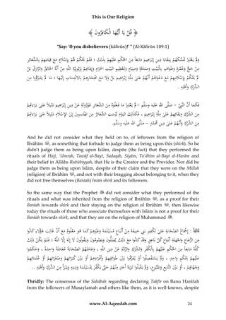 This is Our Religion

﴾ َُ ‫﴿ قلُيَاُأَي هاُالْكافِرو‬
‫ْ َ َ ن‬
“Say: ‘O you disbelievers (kāfirūn)!’ ” (Al-Kāfirūn 109:1)

ِ
ِ َ
ِ
ِ َ ‫ْ َْ ْ َل ْ ْ َ َ َ ِ ِ ْ الش‬
ُ‫وَلُْيَعتَِِبََُسكهمُبِبَ قايَاُدينُإِبْراهيمُمانِعاًُمنُاحلكمُعلَْيهمُبِذلِكُ؛ُفَ لَمَُيكمُ َُمُبِِإسَلمُمعُقِيَامهمُبِ َّعائِر‬
َ ِْ َ ِْ َ َ َ َ َ ِ
ْ َ ‫َ َ ْ ْ َت‬
ِِ ِ
ِ َ ِ
ِ ِ ِ ِْ
ِ َّ
ُ‫منُحجُوعمرةُوطَو ُُبِالْبَ ْيتُوصدقَةُوصيَامُوتَعظيمُالبَ ْيتُاحلَرامُوإِميَ ِِمُبِربوبِيَّةُاللَّهُمنُأَنَّهُاخلَالِقُوالرازقُبَل‬
‫ِ ْ َ ٍّ َ ْ َ َ َاف‬
ْ
ْ ‫َ َ ان‬
َ
َ
َ ََ
ْ
ِ ِِ
ِ
ِ
ِ
ُ‫َلَُْيكم ُبِِإسَلمهم ُمع ُدعواهم ُأَنَّهمُعلى ُملَّة ُإِبْراهيم ُبَل ُوَل ُمع ُافْتِخارُِم ُبِاَلنْتِساب ُإِلَْي هاُ؛ُماَُلُْيَتَبَرؤواُمن‬
َ ْ ْ َ ْ َ َ َ ْ ِ َ ْ ْ َْ َ
ْ ‫َ َ ْ ََ َ َ َ ِه‬
َ َّ َ َ َ
َ
ِ ِ ‫الش‬
ُ.ُ‫ِّركُوأَهلِه‬
َْ ْ
ِ
ِ ِ
ِ
ُ‫فَكماُأَنُالنَِّبُ-ُصلَّىُاهللُعلَيهُوسلَّمُ-َلُْيَعتَِِبُماُفَ علوهُمن َّعائِرُاملوروثَةُعنُدينُإِبْراهيمُدلِيَلًُعلىُبَراءَ ِِم‬
َ َّ ِ َّ َ َ
َ َ
ْ ‫َ ْ ْ َ َ َ ُالش َ ِ َْ َ ْ ِ َ َ َ َ َ ِت‬
ِ
ِ
ِ
ِ
ِ
ِ
ِ
ُ‫م َُُ ِّركُوبَقائِهمُعلىُملَّةُِإِبْراهيمُ،ُفَكذلِكُاليَ ومُلَْيست َّعائِرُمنُاملْنتَسبِيُإِلُا ُِسَلِمُدلِيَلًُعلىُبَراءَ ِِم‬
َ ْ ِ َ َ ْ ‫ن الش‬
ْ ‫َ إل ْ َ َ َ َ ِت‬
َ َ ‫َ َ َ َ ْ َ َ ُالش‬
ِ
ِ
ِ
.‫من ِّركُوأَنَّهمُعلىُدينَُمَم ُُ-ُصلَّىُاهللُعلَيهُوسلَّم‬
َ ْ َ ْ ‫َ ُالش‬
َ ‫ِ َّ د‬
َ َ
And he did not consider what they held on to, of leftovers from the religion of
Ibrāhīm , as something that forbade to judge them as being upon this (shirk). So he
didn’t judge them as being upon Islām, despite (the fact) that they performed the
rituals of Hajj, ‘Umrah, Tawāf al-Bayt, Sadaqah, Siyām, Ta’dhīm al-Bayt al-Harām and
their belief in Allāhs Rubūbiyyah, that He is the Creator and the Provider. Nor did he
judge them as being upon Islām, despite of their claim that they were on the Millah
(religion) of Ibrāhīm , and not with their bragging about belonging to it, when they
did not free themselves (Barāah) from shirk and its followers.
So the same way that the Prophet
did not consider what they performed of the
rituals and what was inherited from the religion of Ibrāhīm , as a proof for their
Barāah towards shirk and their staying on the religion of Ibrāhīm
, then likewise
today the rituals of those who associate themselves with Islām is not a proof for their
Barāah towards shirk, and that they are on the religion of Muhammad .

ُ‫ثَالِثَا :ُإِْجَاعُالصحابَةُعلىُتَ ْفريُبَِنُحنِيفةَُمنُأَتْ بَاعُمسْي لَمةَُوغريهمُكماُهوُمعلومُمعُأ َُُّغالِبُهؤَلءُكانوا‬
َ ِ َ َ َ ‫َّ َ ِ َ ك ِ ِ ِ َ َ ِ ْ ِ َ َ َ َ ِْ ِ ْ َ َ َ َ ْ َ َ َن‬
ْ
َّ
ُُ‫منُالرعاعُواْلَهلَةُأَتْ بَاعُكلُنَاعقُوقَدُكانواُمعُذلِكُيصلونُويَص ُونُويَقولونَُلُإِلهَُإَِلُاللَّهُ؛ُفَ لَمُيَكنُذلِك‬
َ َ َ َ ‫ِ َ َ ِ َ َ ِ ِ ِّ ِ َ ْ َ َ َ َ َ َ َ وم‬
َ ْ ْ
ِ ِِ
ِ
ِ
ُ‫كله ُمانِعاًُمن ُاحلكم ُعلَْيهم ُبِاْلكفر ُو ِّرك ُوالردةِ ُعن ُدين ُاللَّه ُ،ُوعاملَهم ُالصح َُة ُمعاملَةً ُواحدة ُ،ُوحكموا‬
َ َ َ ً َ ِ َ َ َ ‫َّ َ اب‬
ْ َ َّ ِّ َ ْ ‫َ َ َ ْ ِ َ ِ ْ ْ ِ َالش‬
َ ََ
ِِ
ِ ْ َ ‫ِ ِ ك ِد‬
ِ
ِ
ِ
ِِ
ُ‫علَْيهم ُِب ْم ُواح ُ ُ، ُوَلْ ُيَستَ فصلوا ُأَو ُي فرقوا ُبَي ُطَوائِفهم ُوأَف رادهم ُأَو ُبَي ُكبَ رائِهم ُوصغَرائِهم ُأَو ُعلَمائِهم‬
ْ َ ْ ْ َ َ ْ َ َ ْ ْ ْ َ ْ َ ْ َ َ ْ ِّ َ ْ
ْ َ
ْ َ
َ
ِ ِ‫وجه ِِمُ،ُأَوُب يُالتَّابِعُواملْتبوع،ُوَلُي قب لواُتَوبةَُأَحدُمْن همُحَّتُي ْفر ُِسي لَمةَُودينهُوي ب رأَُمن ِّركُوأَهل‬
ِ ِ
ِ
ِ ‫ِ ُالش‬
..ُ‫ْ َ َّ َك َ ُِب َ ْ َ َ َ َْ َ َ ْ َ ْ ه‬
َ َ ْ َ ْ َ َْ َ ِ َ َ ِ َ ْ َ ْ ْ ‫َ َّ اَل‬
Thridly: The consensus of the Sahābah regarding declaring Takfīr on Banu Hanīfah
from the followers of Musaylamah and others like them, as it is well-known, despite

www.Al-Aqeedah.com

24

 