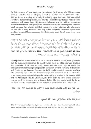 This is Our Religion
the fact that most of these were from the mob and the ignorant who followed every
cry12, and with this they used to pray and fast and say “Lā ilāha illa Allāh”. But all this
did not forbid that they were judged as being upon kufr and shirk and riddah
(apostasy) from the religion of Allāh. And the Sahābah treated them all with the same
treatment, and judged them with the same judgment, and they did not separate or
differentiate between their groups and their individuals, nor their big ones and their
small ones, nor their scholars and their ignorant, or between the one who follows and
the one who is being followed. And they didn’t accept the Tawbah of any of them,
until they rejected Musaylamah and his religion, and made Barāah towards shirk and
its followers.

ِ
ِ
ِ ِ ِ
ُ‫رابِع ا :ُأَضفُإِلُذلِكُكلِّهُأَنَّهُلَْيسُفُالكتَابُوالسنَّةُماُيَدلُعلىُاعتِبَارُالعَلماتُامل ْكورُُِدلِيَلًُعلىُاإلسَلِم‬
َ ْ ِ َ َ ‫َ ْ ِ َ َ َ ِ ذ َة‬
ْ ِ ََ
َ
َ
َ
َ
َ
ِ ِ َّ ‫َ د‬
ِ
َّ َ ِ ْ َ ِ ْ ‫ِ َ ُالش‬
ُ‫ِفُكلُحالُوَلُب َُّ،ُوإَِّنَاُدلَّتُاألَدلَّة َّرعيَّةُعلىُاعتِبَارهاُفَ ق ُُْحالُدَللَتِهاُعلىُالبَ راءَةُِمن ِّركُوأَهلِهُوإَِل‬
َ َ َ َ َ َ ‫ُالش ْ َ ْ َِ َط‬
َ َ
َ َ ِّ
َ
َّ
ِ
ُ‫فَ َُ.ُوذلِكَُُِ َُُّمنُالك َّارُواملشكِيُمنُقَدُي ْتَ فىُمْن همُبَِلُإِلهَُإَِلُاللَّهُ،ُومْن همُمنَُلُي ْتَ فى ُِْنهُبِذلِكُحَّت‬
‫َ ِ ْ َ ْ َ ك َ ُم‬
َّ َ َ
َ ْ ِ َ ‫َل َ َ ألن ِ َ ف ِ َ ْ ر َ َ ْ ْ ك‬
ِ َ‫نَ ك‬
ِ
ِ
ِ
ِ
ِ
ِ ْ ِِ
ُ‫يضيفُإِلَْي ه َّهادةَُبِأَنُاملسيحُعْبدُاللَّهُورسولِهُكالنَّصارىُ،ُومْن همُم َُُْلُي ْتَ فىُمْنهُحَّتُمعُالقيَامُبِأَعمال‬
َ َ َ َّ َ َ ‫َ َ اُالش‬
َ َ َّ َ
َ ْ َ ََ َ
َ
ََ
.ُ‫اإلسَلِمُكالْم ْرتَ ُِّحَّتُيَ ْرجعُعنُسبَبُردتِهُويَتوبُمنُذلِ َُ..ُوهكذا‬
َ َ َ ‫ِ ْ َ َ د َ َّ ِ َ َ ْ َ ِ َِّ ِ َ َ ِ ْ ك‬
Fouthly: Add to all this that there is not in the Book and the Sunnah, what points out
that the mentioned signs must be considered as proof for Islām in every situation.
The evidences of the Sharī’ah verily point’s out that they only are taken into
consideration when the signs are proof for the Barāah towards shirk and its followers,
and if not then not. Because, that from the kuffār and the mushrikūn are those where
(the witnessing of) “Lā ilāha illa Allāh” is enough, and from them are those where this
is not enough for them until they add the witnessing of al-Masīh is the slave of Allāh
and His Messenger, like the Christians, and from them are those where this is not
enough until he performs the actions of Islām, like the murtad until he leaves
whatever was the reason for his riddah, and makes Tawbah from this… and so on.

ِ
‫َ َ ه َ ن َ َ م ْ َ م ْ َ َات ِ ة ِ ة ل ِ ْ َ م ْ م و ْ ِك َ ر ألنه َل ك ر‬
ُْ ‫وعلَْيُِ ؛ فَم ُْ حك ُ بِِإسَلُِ املجتَمع ُِ اْلَاهلِيَُِّ املْنتَسبَُ إِ ُ اإلسَلُِ اليَ وُ فَ ه َُ مشر ُ كافِ ُ ؛ ََُُُِّ َُْ يَ ْف‬
َ
َ
.ُِ ‫بِالطَّاغ‬
‫وت‬
.ُ ‫د َُّ ع ُ ذلِ َُ الكتَ ُ والسنُ واإلْجَ ُ والفطْرُ والنَّظَُ الصح‬
‫َل َلى ك ِ اب َ َّة َ ِ ْ اع َ ِ َة َ ر َّ ِ يح‬
Thereby: whoever judges the ignorant societies who associate themselves with Islām
today as Islamic he is a mushrik and a kāfir because he has not rejected tāghūt.

12

Translator: Every call to misguidance and deviation.

www.Al-Aqeedah.com

25

 