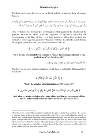This is Our Religion
The Book, the Sunnah, the concencus, the Fitrah and the correct view have all pointed
this out.

ِ ِ ِ
ِ ِ ِ
ِْ
ِ
ِ ِ ِ
ُ=ُ‫*ُون ؤمن ُبِأَن ُالقول ُبِالتَّوقف ُف ُحال ُاملجتَمعات ُاْلَاهلِيَّة ُاليَ وم ُكلِّهم ُأَو ُبَعضهم ُِب َُّة ُاْلَهل ُبِاحلَال ُأَوَنوها‬
َ ِ َْ ْ ْ ِ ْ ‫ْ َ ِ ْ ْ ْ ِ ْ ج‬
ََ ْ
َ
َ
َ َ ْ َ َّ
ِ‫قَ ولُباطلُلَيسُعلَيهُأَثَارُُمنُع ْلمُأَوُهدى؛ُفَِإنُالكتابُاملبِيَُلَُيعلُالنَّاسُإَِلُقِسميَُلُثَال‬
ِ َّ
ِ ِ‫ِ ة‬
ِ
:‫َ َ َ َْ َْ َ ِ َ َّ ْ َ ْ ِ َ ثَُلما‬
ْ َ َْ َ ْ َ ْ
ََ َ
ًَ ْ
*And we believe that the saying of stopping (in Takfīr) regarding the situation of the
ignorant societies of today, with the argument of ignorance regarding the
circumstances or the likes of this = is a false statement which does not bear any
remnant of knowledge nor guidance. 13 Because verily has the Clear Book not divided
the people in more than two parts, which there is no third to:

﴾ ُ ‫﴿ هوُالَّذيُخلَقكمُفَمْنكمُكافِرُومْنكمُمؤم‬
‫َ ِ َ َ ْ ِ ْ َ َِ ْ ِْن‬
“He is the one who created you, so some of you are disbelievers and some of you
are believers.” (At-Taghābun 64:2)

:ُ‫وماُُثَُّإَِلُدينَانَُلُثَالِثَُلماُ:ُاإلسَلم َُ»غْي ُ«ُاإلسَلِم‬
َ ْ ِ ‫َ َ َ َّ ِ ِ َ َ َ َ ِ ْ َ ُو َ ر‬
And there are no more than two religions, which there is no third to; Islām and other
than Islām.

﴾ ُ ‫﴿ إِن ِّينُعْندُاللَّهُاإلسَل‬
‫َّ ُالد َ ِ َ ِ ِْ ْ َ م‬
“Truly, the religion with Allāh is Islām.” (Āli ‘Imrān 3:19)

ِ َ ِْ َ ِ
﴾ َُ ‫﴿ ومنُيَْبَتغُغْي رُاإلسَلِمُدينًاُفَلَنُي قبَلُمْنهُوهوُفُاآلخرةُمنُاخلَاسر‬
‫ْ ْ َ ِ َ َ ِ ْ ِ َِ ِ َ ْ ِ ِين‬
ْ َ
ْ ََ
“And whoever seeks a religion other than Islām, it will never be accepted of him,
and in the Hereafter he will be one of the losers.” (Āli ‘Imrān 3:85)

Translator: The people of Tawaqquf (stopping) holds the opinion, that if they dont know the opinion
of a person living in these ignorant societies today, then this person is not judged as mushrik nor
Muslim until further details regarding his situation has been aquired. And first after this a verdict is
given. This opinion is a bid’ah (innovation) which is based on ignorance, and none of the scholars have
either mentioned or had this opinion. All people living in these ignorant societies who claim to be
Islāmic, must be judged as a kafir dhāhiran (outwardly) until there has come some proof from him that
he has rejected shirk and those who commit shirk.
13

www.Al-Aqeedah.com

26

 