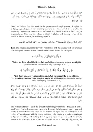 This is Our Religion

ِ ِ ِ ِْ ِ
ِ
ِِ
ِْ
ِ
ِ
ُُ‫*ُون ؤمنُبِأَنُالعملُفُالوَْائِفُاحلكوميَّةُالطَّاغوتِيَّةُ:ِفُالنِّظَامُالقضائِيُأَوُالتَّشريعِيُأَوُالتَّ ْنفيذيُعلىُح ٍُّسواء‬
ِّ
ِّ َ َ ِ
َ
َ َ ‫ِّ َ َ د‬
َ َ َ َ َّ
ِ َ‫َر‬
ِ ِ‫كفرُأَكب رُ،ُوذلِكُيشملُْجيعُوزار ِِمُوتَوابِعِهاُمنُمؤسسات َّوَُةُ،ُفَِإنَّهاُأكانُدينُالطَّاغوتُوعمادُملَّت‬
ِ ِ ِ
ِ ‫َّ ِ ُالد ل‬
ِ
َِ ْ َ
ِ
.ُ‫َ َ ه‬
ْ
َ َ َ َْ ْ
ْ َ
َ َ ْ َ َ َ ْ ‫َ َ َ َاِت‬
ِ
:ُ‫وذلِكُمنُوجوه‬
ْ َ َ
*And we believe that the work in the governmental employments of tāghūt: in
judging, legislating and implementing systems, is a level which is equivalent to
major kufr, and this includes all their ministries, and their followers of the country’s
organizations. These are the pillars of tāghūt’s religion and the supporters of its
Millah. And this is from (the following) aspects:

ِ
ِ َِ ِ
.ُِ ‫األَول:ُالدخولُفُوَليَةُالطَّاغوتُومواَلةُأَعداء ِّينُ،ُويَتَجلَّىُهذاُفُكونِهُجْنديّاًُعْندُالطَّاغ‬
‫وت‬
َّ
َ ِ ِ ِ ْ َ ِ َ َ َ ِ ‫ِ َ َ َ ْ َ ُالد‬
First: The entering in alliance (loyalty) with tāghūt and the alliance with the enemies
of the religion, and this makes it obvious that he is a soldier for the tāghūt.

ِ
﴾ ُ ‫﴿ والَّ ُينُكفرواُأَولَِياؤهمُالطَّ ُو‬
‫اغ ُت‬
ْ َُُ َ َ ‫َ ذ‬
“But as for those who disbelieve, their Awliyā (supporters and helpers) are tāghūt
(false deities and false leaders, etc.).” (Al-Baqarah 2:257)

ِ َ َّ
ِ
ِ َّ
﴾ َُ ‫﴿ ومنُيَتَ وَلمُمْنكمُفَِإنَّهُمْن همُإِنُاللَّهََُلُيَهديُالْقومُالظَّالِم‬
‫ِي‬
ْ
َ َْ
ْ
ْ ْ َ ْ ََ
“And if any amongst you takes them as Awliyā, then surely he is one of them.
Verily, Allāh guides not those people who are the dhālimūn (polytheists and wrongdoers and unjust).” (Al-Māidah 5:51)

ِ
ُ‫وعمالُالطَّاغوتُكماُفُوضعُاحلكوماتُاحلَاِلُُهمُجنودهُ،ُواْلنودُلغَةًُوشرعاًُ:ُهمُاألَعوانُواألَنْصارُ،ُوهم‬
ِْ َ ِ ََ ِ
َّ َ
َ َْ َ
َ
ْ َ َ َ َْ
ْ ِ
َ
ِ َْ ِ
ِ ِ ِ
ِ ‫ِ ذ‬
ُ‫ِف ُاحلَال ُامل ْكور ُأَعوان ُالطَّاغوت ُوأَنْصاره ُعلى ُأَمرهِ ُِن ُاحلكم ُبِش ْع ُالطَّاغوت ُوَتكيمهِ ُوالتَّحاكم ُإِلَْيه ُوإِْلزام‬
ِ‫ِ َ َ َ ْ ِ ُم َ ْ ِ َ ر‬
ََ
َ َ
َ
َْ
َ ِ
ِ َ ِ َْ َ َ
ِ
ُ‫النَّاسُبِهُ،ُومعاداةُِأَعدائهُسواءُفُالنِّظَامُالقضائِيُأَوُالتَّ ْنفيذيُأَوُالتَّشريعِيُ،ُأَوُق واتُالدفَاعُالَِّتَُتَثِّلهاُوزارتَا‬
ُ َ َ َ ِ ِ ِّ ِ َّ ْ ِّ ِ ْ ِ ِّ ِ ِ ِ ِّ َ َ ِ
َ
َ
َ
ِ
ِ
ِ
ِ
ُ‫الدفَاع ُو َّاخلِيَّة ُعادة ُ؛ُفَيَصدق ُف ُالعم ُِ على ُهذاُالوجه ُُاملدنِيِّي ُوالعسكريِّي ُعلى ُحد ُسواء ُُمثْل ُقَ ولِه‬
ً َ َ ِ ِ ‫ِّ ِ َالد‬
َ ‫ْ ِ َّ ال‬
ْ
َ َ ٍّ َ َ َ َ ْ َ َ َ ََ ْ َ َ
:ُ ‫تَع‬
‫َال‬
The workers of tāghūt – as in the present manmade governments – they are its army.
And “army” in the language and the law is: They are the helpers and supporters, and
in the mentioned situation, they are the helpers of tāghūt and its supporters in its
orders of the judgment with the law of tāghūt and arbitration by it, and the seeking of
judgment with this, and making this obligatory upon the people. And the enmity
towards its enemies, irrespective of whether it is in judging, legislating or
www.Al-Aqeedah.com

27

 