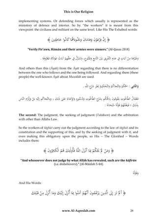 This is Our Religion
implementing systems. Or defending forces which usually is represented as the
ministery of defence and interior. So by “the workers” it is meant from this
viewpoint: the civilians and militant on the same level. Like His The Exhalted words:

ُ﴾ َُ ُِ‫﴿ ُِ َُُّفِْرعونُوه ُانُوجنودهَاُ َُانواُخاط‬
‫إن َ ْ َ َ َ ام َ َ َ ك ُ َ ِ ئي‬
َ
“Verily Fir’awn, Hāmān and their armies were sinners.” (Al-Qasas 28:8)

ِ
ِ
ِ
.ُ‫وغْي رهاُمنُآيَاتُفُعدِمُالتَّ فريقُبَيُالتَّابِعُواملْتبوع،ُوتَتَ نَ زلُفُحقهمُآيَاتُاملو َُةُِاملعروفَة‬
َْ ‫َاَل‬
ْ َ ََ
ْ ِّ َ ِ َّ َ ِ َ َ ِ َ ْ ِ ِ ْ َ َ ِ
And others than this (Āyah) from the Āyāt regarding that there is no differentiation
between the one who follows and the one being followed. And regarding them (these
people) the well-known Āyāt about Muwālāh are used.

ِ ِ‫ِ َ ر‬
ِ
.ُ‫والثَّانِي :ُاحل ْمُوالتَّحاكمُوالتَّحكيمُلِغَريُش ْعُاللَّه‬
ْ
ْ َ َ َ ‫ك‬
َ
ِ
ِ
ِ
ِ َِ َ ْ ِ ‫َ َ َ م‬
ُ‫فَ عمال ُالطَّاغوت ُيَقومون ُبِاحلكم ُبِش ْع ُالطَّاغوت ُودستورهِ ُواإلعانَة ُعلى ُذلِك ُ،ُوبِالتَّحاك ُِ ُإِلَْيه ُبَل ُوإِلْزام ُالنَّاس‬
ِ‫َ ْ ْ ِ َ ر‬
َّ
َ َِ َ ِ ْ َ
:ُ‫بِذلِكُ؛ُفَيَ عمهمُقَولهُسْبحانَه‬
َ
َ
ْ ْ
The second: The judgment, the seeking of judgment (Tahākum) and the arbitration
with other than Allāhs Law.
So the workers of tāghūt carry out the judgment according to the law of tāghūt and its
constitution and the supporting of this, and by the seeking of judgment with it, and
even making this obligatory upon the people, so His – The Glorified – Words
includes them:

﴾ َُ ‫﴿ ومنَُلَُْيكمُِبَاُأَنْزلُاللَّهُفَأولَئِكُهمُالْكافِرو‬
‫َ ن‬
َ َ ِ ْ َْ َ ْ َ َ
َ
“And whosoever does not judge by what Allāh has revealed, such are the kāfirūn
(i.e. disbelievers).” (Al-Māidah 5:44)

‫َ ْه‬
ُ‫وقَ ول‬
And His Words:

ِ َ َ
‫َ ْ َ ِ َِ َ َ َ َِ ِ ْ ك‬
َُ ِ‫﴿ أََلُْتَرُإِلُالَّذينُيَْزعمونُأَنَّهمُآَمنواُِبَاُأنْزلُإِلَْيكُوماُأنْزلُمنُقَْبل‬
َ
َ
www.Al-Aqeedah.com

28

 