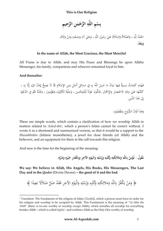 This is Our Religion

ِ ِ َّ ِ َ ْ َّ ِ ِ ْ
‫بِسم اللَّه الرحمن الرحيم‬
ِ
،‫احلَم ُ لِلَُِّ ، والصَلُ والسَل ُ ع ُ رس ُِ اللَُِّ ، وع ُ ُِ وصح ُ وم ُْ واَله‬
َ َ ‫ْ د ه َ َّ َ ة َ َّ َ م َلى َ ول ه َ َلى آله َ َ ْ به َ َن‬

:‫وبَعد‬
َ

In the name of Allāh, the Most Gracious, the Most Merciful
All Praise is due to Allāh, and may His Peace and Blessings be upon Allāhs
Messenger, his family, companions and whoever remained loyal to him.
And thereafter:

ِ
ِ
، ُِ‫فَ هذُِ كلِم ُ يَسريُ فِيها بَيَ ُ ما نَد ُ اللََُّ بُِ ِ ُ مسائِ ُِ أَص ُِ دي ُِ اإلسَلُِ ِِم َُ يَص ُ إِميَ ُ امل ْرُِ إَُِّ ب‬
‫ِه َ َ ات ِ َة َ ان َ ِين ه ه ف َ َ ل ْ ل ِ ن ِ ْ َ م َّاَُل ِ ح ان ء َل ه‬
َ
ِ
ُِ‫كتبت ها ع ُ وجُِ اَلختِصا ُ واإلْج ُِ ،لِتكو َُ عونَاًُلِْلموحد ُ ، وح ْليًُ لِْلولِي ُ واملؤمنِ ُ ، وعدًُ َل ُ ِ ُ َّعو‬
ِ
‫َ ِّ ِين َ ِ َة ْ ْ َاء َ ْ ِ ي َ َّ ة َ م ف الد ْ َة‬
َ
ْ
ْ َ ‫َ َْ َ َلى َ ْ ه ْ َ ر َ ِ ْ َال َ ن‬
َ
ِ
.ُ ‫إِ ُ هذا ِّي‬
‫ل َ الد ن‬
ِ
:ُ ‫وهذا أَو ُ الشرو ُِ بِاملقص‬
‫َ َ َان ع ْ ود‬
َ
These are simple words, which contain a clarification of how we worship Allāh in
matters related to Aslud-dīn1, which a person’s Islām cannot be correct without. I
wrote it as a shortened and summarized version, so that it would be a support to the
Muwahhidūn (Islāmic monotheists), a jewel for close friends (of Allāh) and the
believers, and an equipment for them in the call towards this religion.
And now is the time for the beginning of the meaning:

ِْ
.ِ‫نَقول : ن ؤمن بِاللَّه ومَلئِكتِه َكتبهِ ورسلِه واليَ وِم اآلخر وبِالْقدر خ ْيرهِ وشره‬
ِّ َ َ َ ِ َ َ َ ِ ِ ْ َ ِ َ ‫ِ َ َ َ َ ِ و‬
We say: We believe in Allāh, His Angels, His Books, His Messengers, The Last
Day and in the Qadar (Divine Decree) – the good of it and the bad.

﴾ ‫﴿ ومنُيَكف ْرُبِاللَّهُومَلئِكتِه َكتبِهُورسلِهُوالْيَ وِمُاآلخرُفَقدُضلُضَلًُُبَعِيدا‬
ْ ْ ََ
ً ‫ِ َ َ َ ُِو ِ َ ِ َ ْ ِ ِ َ ْ َ َّ َ َ َل‬
Translator: The Fundament of the religion of Islām (Tawhīd), which a person must have in order for
his religion and worship to be accepted by Allāh. This Fundament is the meaning of “Lā ilāha illa
Allāh” (there is no-one worthy of worship except Allāh), which annulles all worship for everything
besides Allāh – which is called tāghūt - and confirms Allāh as the Only One worthy of worship.
1

www.Al-Aqeedah.com

3

 