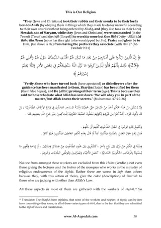 This is Our Religion
“They (Jews and Christians) took their rabbis and their monks to be their lords
besides Allāh (by obeying them in things which they made lawful or unlawful according
to their own desires without being ordered by Allāh), and (they also took as their Lord)
Messiah, son of Maryam, while they (Jews and Christians) were commanded [in the
Tawrāt (Torah) and the Injīl (Gospel)] to worship none but One Ilāh (Deity - Allāh) Lā
ilāha illa Huwa (none has the right to be worshipped but He). Praise and glory be to
Him, (far above is He) from having the partners they associate (with Him).” (AtTawbah 9:31)

ِ
ُ‫﴿ ُِ َُُّالَّ ُينُارتَدواُعَُىَُُُْبَاُرُِ ُُْ ُِ ُُْبَعدُماُتَبَ يَُلمُاَلدىُال َّي َُانُسولَُلمُوأَملَىَُلم‬
َ ْ َ ْ َ َ َّ َ ‫إن ذ َ ْ ُ َل أد ِهم من ْ ِ َ َّ َ َ ْ َ شْط‬
ْ
ِ
ِ ‫َ َ أ َّ لُ ذ ك ِ ُ َّ َ له‬
ِ
ُ‫﴿52﴾ُذلِكُبَُِنُهمُقَاُواُلِلَّ ُينُ َُُرهواُماُنَزلُالَّ ُ سنطيعكمُفُبَعضُاأل ُْ ُُواللَّهُيَعلَم‬
ْ َ ‫ْ ِ ْ ِ َمر‬
َ
َ
ْ
َ
ُ﴾ ُْ ‫إِسراره‬
‫َْ َ م‬
“Verily, those who have turned back (have apostated) as disbelievers after the
guidance has been manifested to them, Shaytān (Satan) has beautified for them
(their false hopes), and He (Allāh) prolonged their term (age). This is because they
said to those who hate what Allāh has sent down: ‘We will obey you in part of the
matter,’ but Allāh knows their secrets.” (Muhammad 47:25-26)

ِ
ِ
ِ ِِ
ُ‫وَلُيستَثْ َنُمنُهذاُاحلكمُأَحدُمنُعم ِِمُحَّتُخطَبَاءُوأَئِمةُاملساجدُالعاملونُفُوزارةُِاألَوقَافُالطَّاغوتِيَّةُ،ُبَل‬
َّ َ ْ ‫ََ ْ َ ِ ْ َ ْ ِ َ ِ ْ َّ اَل‬
ْ َ ََ ِ َ َ
ْ
َ َ َّ َ
.ُ‫قَدُيَكونُهؤَلءُأَش َُّكفراًُمنُغريهمُلِكوِِمُي عطونُالصْب غَةَ َّرعيَّةَُلِْلحاكِميُبَُِريُش ْعُاللَّهُبِعملِهمُهذا‬
َ ْ ِ َ َ ِ ِ‫َ ِ َ د ْ َ ِ ْ َ ِْ ِ ْ َ ْن ْ ْ َ ِّ ُالش ْ ِ َ ِ َ غ ِْ َ ر‬
ْ
ِ ِ َْ ُ
ِ َّ ِ
ِ ْ ِ ِ
ُ.ُ‫وَتتَمعُهذهُِالوجوهُفُعمالُالطَّاغوتُكلِّهمُأَوُجلِّهم‬
ْ
ْ
َ
ِ‫فَمنُزعمُجوازُالعملُبِالصورةُِامل ْكورةُِآنِفاًُأَوُقَالُبِعدِمُتَ ْفريُالعاملِيُامل ْكورينُفُهوُكاف‬
ِ‫َ َ ك‬
ََِ َ ََ َ ََ ْ َ
.ُ‫ِ َ ِ َ ذ ِ َ َ َ َ ر‬
َ
ْ َ َ ‫َ َذ‬
َ
ِ
ِ
ِ ِ
ِ
ُ‫ومثْ لهُفُالكفرُمنُفَُرقُبَيُنَوعُوآخرُ؛ُكالتَّ فريقُبَيُجنودُالطَّاغوتُمنُعساكِرُومدنِيِّيُ،ُأَوُإِبَاحةُوَتويزُما‬
َ ْ ِ ِ ْ َ َ َ َ ْ َ ْ َ َّ ْ َ ِ ْ ِ َ
َ ِ ِ َْ َ َ ْ َ َ َ َ َ َ َ ْ
ِ ِ ِ َ ِ
ِ
ِ
ِ ِ
ِِ
ِ
ِ
ُ.ُ‫يسمونَهُبِالْوَْائِفُاحلكوميَّةُاخلَدماتِيَّةُ: كعملُاألَطبَّاءُواملمرضيُوموَّْفيُالبَ لَدَُّاتُوَنوهم‬
ََ
ْ ِ َْ َ ‫ي‬
ََ
َ َ َ ِّ َ َ
َ
َ
No one from amongst these workers are excluded from this Hukm (verdict), not even
those giving the lectures and the Imāms of the mosques who works in the ministry of
religious endowments of the tāghūt. Rather these are worse in kufr than others
because they, with this action of theirs, give the color (description) of Sharī’ah to
those who are judging with other than Allāh’s Law.
All these aspects or most of them are gathered with the workers of tāghūt.15 So
Translator: The Shaykh here explains, that none of the workers and helpers of tāghūt can be free
from commiting either some, or all of these varies types of shirk, due to the fact that they are submitted
to the tāghūt’s laws and constitution.
15

www.Al-Aqeedah.com

30

 