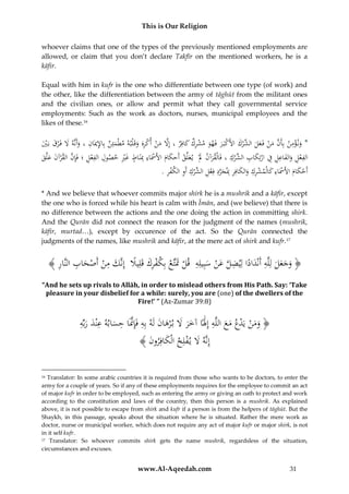 This is Our Religion
whoever claims that one of the types of the previously mentioned employments are
allowed, or claim that you don’t declare Takfīr on the mentioned workers, he is a
kāfir.
Equal with him in kufr is the one who differentiate between one type (of work) and
the other, like the differentiation between the army of tāghūt from the militant ones
and the civilian ones, or allow and permit what they call governmental service
employments: Such as the work as doctors, nurses, municipal employees and the
likes of these.16

ِ ِ
ُ‫*ُون ؤمن ُبِأَن ُمن ُفَ عل ِّرك ُاألَكبَ ر ُفَهو ُمشرك ُكافِر ُ،ُإَِل ُمن ُأكره ُوقَ ْلبه ُمطْمئِن ُبِاإلميَان ُ،ُوأَنَّه َُل ُفَ ْرق ُبَي‬
َ ِ ْ َ َ ْ َ ْ ‫َ ْ ِ َّ َ ْ َ َ ُالش‬
َْ َ َ َ
َ
َ َِ ْ ْ َ َّ
ِ ‫ِ ِ َ ِ ُف َ ِ ُالش‬
ِ
ِِْ ِ
ُ‫الفعل ُوالفاعِل ِ ُ ُارتِكاب ِّركُ،ُفَالْقرآن ُ َُُُْي علِّ ُْ ُأَحكام ُاألََسَاءُِبَنَ ُ ُغ ُْ ُحصول ُالفعل ُ؛ُفَِإن ُالقرآن ُعلَّق‬
‫َ َل َ ق َ َ ْ ِ ِ اط َري‬
َ َ َ ْ َّ
ْ
ْ
َ ْ
ِ‫أَحكامُاألََساءُكالْمشركُوالكافِرُِبجردُف‬
ِ َّ ِ ِ َ ِ ِ ْ َ ِ ْ
ِ ْ ِ ِ ْ ‫ْ ِ ُالش‬
.ُ‫َ عل ِّركُأَوُالكفر‬
َ ََْ
َ
* And we believe that whoever commits major shirk he is a mushrik and a kāfir, except
the one who is forced while his heart is calm with Īmān, and (we believe) that there is
no difference between the actions and the one doing the action in committing shirk.
And the Qurān did not connect the reason for the judgment of the names (mushrik,
kāfir, murtad…), except by occurence of the act. So the Qurān connected the
judgments of the names, like mushrik and kāfir, at the mere act of shirk and kufr. 17

﴾ ُِ ‫﴿ وجعلُلِلَّهُأَنْداداُلِيضلُعنُسبِيلِهُُقلَُتَتَّعُبِكفركُقَلِيَلُُإِنَّكُمنُأَصحابُالنَّا‬
‫َ َ َ َ ِ َ ً ِ َّ َ ْ َ ِ ْ َ ْ ْ ِ َ ً َ ِ ْ ْ َ ِ ر‬
“And he sets up rivals to Allāh, in order to mislead others from His Path. Say: ‘Take
pleasure in your disbelief for a while: surely, you are (one) of the dwellers of the
Fire!’ ” (Az-Zumar 39:8)

ِ َِ
ِ َّ ِ َ
ِ
ُ‫﴿ ومنُيَدعُمعُاللَّهُإَِلًاُآخرَُلُب ْرهانُلَهُبِهُفَِإَّنَاُحسابهُعْندُربِّه‬
َ َ ََ َ
َ َ ْ ْ ََ
َ
َ
﴾ َُ ‫إِنَّهَُلُي فلِحُالْكافِرو‬
‫َ ن‬
ْ َ
Translator: In some arabic countries it is required from those who wants to be doctors, to enter the
army for a couple of years. So if any of these employments requires for the employee to commit an act
of major kufr in order to be employed, such as entering the army or giving an oath to protect and work
according to the constitution and laws of the country, then this person is a mushrik. As explained
above, it is not possible to escape from shirk and kufr if a person is from the helpers of tāghūt. But the
Shaykh, in this passage, speaks about the situation where he is situated. Rather the mere work as
doctor, nurse or municipal worker, which does not require any act of major kufr or major shirk, is not
in it self kufr.
17 Translator: So whoever commits shirk gets the name mushrik, regardsless of the situation,
circumstances and excuses.
16

www.Al-Aqeedah.com

31

 