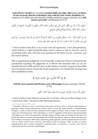 This is Our Religion
“And whoever invokes (or worships), besides Allāh, any other Ilāh (deity), of whom
he has no proof, then his reckoning is only with his Lord. Verily! Al-kāfirūn (the
disbelievers in Allāh and in the Oneness of Allāh, polytheists, pagans, idolaters, etc.) will
not be successful.” (Al-Muminūn 23:117)

ِ ْ ِ ِ
ِْ
ِ ‫َ ِ ُالش‬
ُ‫*ُون ؤمنُبِأَنَُلُعذرُفُالكفرُبِأَصل ِّينُوِفُارتِكاب ِّركُاألَكِبُبِاْلَهلُأَوُالتَّأْويلُأَوُاَلجتِهادُأَوُالتَّ قلِيد‬
َ ْ ِ ِ ِ ِ ِ ْ ْ َِ ْ
ْ َ ِ ‫ْ َ ْ َ ِ ْ ِ ْ ِ ُالد‬
ْ
َ
ِ ‫،ُوذلِكُبِدَللَةُالكتابُوالسنَّةُواإلْجاعُوالنَّظَرُالص‬
ِ
ِ ِ ََ
ِ
ُ.ُ‫َ ِ ْ َ ِ َ ِ َّ ُيح‬
ِ‫ح‬
َ َ
َ َ
ِْ
ِ ِ ِ
ِ
َِْ ِ َ
ُ‫هذاُفُأَحكامُالدنْيَاُ،ُأَماُماُيَتَ علَّقُبِالتَّعذيبُفُأَحكامُاآلخرةُِفََلُنَدخلُبَيُاللَّهُوبَيُعبَادهُِفِيهُ،ُبَلُن ؤمن‬
ْ َ َِ ِ َ ْ ِ ِ ِْ
َْ َ َْ
َ َ َّ
ْ
ِ ِّ ِ َّ ‫َ َّ َ ام‬
ِ
ِ
.ُ‫علىُوجهُاإلْجَالُأَنُاللَّهََُلُي عذبُأَحداًُإَِلُبَعدُقِيَ ُُِاحلجةُِعلَْيهُبِالرسالَة‬
َ
ْ
َ
َ ِّ َ َ َّ ْ ِ ْ َ َ
* And we believe that there is no excuse with Jahl (ignorance), Tawīl (interpretation),
Ijtihād (effort) or Taqlīd (blindfollowing) when it comes to kufr in Aslud-dīn and in
commiting major shirk. And this is by guidance of the Book, Sunnah, consensus and
the correct opinion.
This is regarding the judgments of ad-Dunyā (the world), but what is connected to the
punishment regarding the judgments of al-Ᾱkhirah (the hereafter) then we do not
interfere between Allāh and His slave in this. Rather we believe in general that Allāh
does not punish anyone, before the Hujjah (argument), of ar-Risālah (the message) has
been established on him.

ُ﴾ ‫﴿ وم َُُّاُمعذُِ َُُحَّتُنَُْبُعثُرسوَل‬
َ َ َ َّ َ ‫َ َ اُكن َ ِّ بي‬
“And We never punish until We have sent a Messenger (to give warning).” (Al-Isrā
17:15)

ِ
:ُ ُ ُِ ‫*ون ؤم ُ بِأ َُّ م ُْ عذ َُ املشكِ َُ بِشي ُ م ُْ ذلِ َُ فَه َُ مشر ُ كافِ ُ ؛‬
‫َ ْ ِ ن َن َن َ َ ر ْ ر ي َ ْ ء ِ ن ك و ْ ِك َ ر ألمور‬
* And we believe that whoever excuses the mushrikūn with any of these things, he is
mushrik and a kāfir 18, because of (the following reasons):
Translator: Whoever excuse a mushrik (one who does not know shirk or commits shirk) because of
ignorance (Jahl), wrong interpretation (Tawīl), effort to find the truth (Ijtihād) or blindfollowing
(Taqlīd), is a kāfir in Aslud-dīn (the fundament of the religion of Islām). And no matter who commits
major shirk, then this person will be descibed as a mushrik, regardless of this person associates himself
with Islām or not. The mere association with the religion of Islām does not change the fact that shirk
breaks the Islām of a person and guarantees him the Hell-fire forever unless he repent and dedicates
His worship exclusively to Allāh alone. Performing Takfīr upon the mushrikūn (those who do not know
shirk or commit shirk) is from Aslud-dīn, and whoever does not perform Takfīr on them, or doubts
regarding their kufr or stops (Tawaqquf) in declaring them as mushrikūn, is a person who has not
understood Tawhīd, nor has he entered Islām.
18

www.Al-Aqeedah.com

32

 