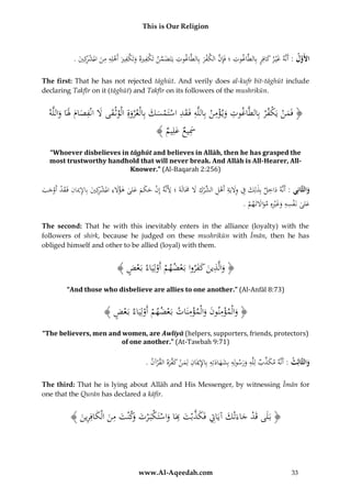 This is Our Religion

ِ
ِ
ِِ
ِ
ِ
ِ
.ُ‫األَول :ُأَنَّهُغْي رُكافِرُبِالطَّاغوتُ؛ُفَِإنُالكفرُبِالطَّاغوتُيَتَضمنُتَ ْفريهُوتَ ْفريُأَهلِهُمنُاملشكِي‬
َّ
َ َ
َ ‫َ َّ ك َ َ ك َ ْ َ ْ ر‬
َ ْ َّ
The first: That he has not rejected tāghūt. And verily does al-kufr bit-tāghūt include
declaring Takfīr on it (tāghūt) and Takfīr on its followers of the mushrikūn.

ِ
ِ ِ
ِ
ِ ِ
ُ‫﴿ فَمنُيَكف ْرُبِالطَّاغوتُوي ؤمنُبِاللَّهُفَقدُاستَمسكُبِالْع ْروةُالْوثْقىَُلُانْفصامَُلَاُواللَّه‬
ْ َْ
ْ َْ
َ َََ َ َ َ َ َْْ َ
ُ﴾ ُ ِ‫َسيعُعل‬
‫َِ َ يم‬
“Whoever disbelieves in tāghūt and believes in Allāh, then he has grasped the
most trustworthy handhold that will never break. And Allāh is All-Hearer, AllKnower.” (Al-Baqarah 2:256)

ِ
ِ ِ
ُ‫والثَّانِي :ُأَنَّهُداخلُبِذلِكُفُوَليَةُأَهل ِّركَُلَُمَالَةَُ؛َُُِنَّهُإِنُحكمُعلىُهؤَلءُاملشكِيُُِا ُِ ُُِفَقدُأَوجب‬
َ َ ِ ْ ‫َ ِ َِ ِ ْ ِ ُالش‬
َ َ َ َ ْ ‫أل‬
َ
َ
َ َ ْ ْ َ ‫َ ْ ر َ ب إلميان‬
ِِ
.ُ‫علىُنَفسهُوغريهُِمواَلتَهم‬
ْ َ َ ِْ َ َ ْ َ
The second: That he with this inevitably enters in the alliance (loyalty) with the
followers of shirk, because he judged on these mushrikūn with Īmān, then he has
obliged himself and other to be allied (loyal) with them.

ِ
﴾ ُ ‫﴿ والَّذينُكفرواُبَعضهمُأَولِيَاءُبَع‬
‫ْض‬
ْ ْ ْ ََ َ َ
“And those who disbelieve are allies to one another.” (Al-Anfāl 8:73)

ِْ َ ِْ
﴾ ُ ‫﴿ والْمؤمنونُوالْمؤمنَاتُبَعضهمُأَولِيَاءُبَع‬
‫ْض‬
ْ ْ ْ
َ
َ
“The believers, men and women, are Awliyā (helpers, supporters, friends, protectors)
of one another.” (At-Tawbah 9:71)

ِ
ِ
ِ ِ
.ُ‫والثَّالِث :ُأَنَّهُمكذب ُِلَّهُورسولِهُبِشهادتُُِبِاإلميَ ُُِلِمنُك َّرهُالق ْرآن‬
َ
َ َ ‫َ ِّ ُل‬
َ‫َ َ َ ه ان َ ْ َ ف‬
The third: That he is lying about Allāh and His Messenger, by witnessing Īmān for
one that the Qurān has declared a kāfir.

﴾ َُ ‫﴿ بَلَىَُُ ُُْجاءَتْكُآيَاِتُفَك َُُّْتُبَاُواستَكبَ ْرتُوُُتُمنُالْك ُُِري‬
‫قد َ َ ِ َ ذب َ ِ َ ْ ْ َ َكْن َ ِ َ َ اف ِ ن‬

www.Al-Aqeedah.com

33

 