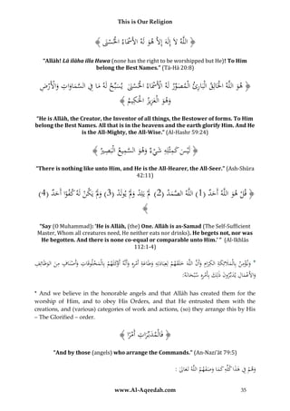 This is Our Religion

﴾ َُ ‫﴿ اللَّهَُلَُإِلََُُإَِلَُّهوُلَهُاأل َُْاءُاحلس‬
‫َ ََس ْ ْ َن‬
‫ه‬
“Allāh! Lā ilāha illa Huwa (none has the right to be worshipped but He)! To Him
belong the Best Names.” (Tā-Hā 20:8)

ِ
ِ ُْ ْ َ ِ َ َ َّ ِ َ ‫َ ِّ ْ ْ ْ ْ َ َ ب‬
ُُ‫﴿ هوُاللَّهُاخلَالِقُالْبَارئُالْمصورُلَهُاألََسَاءُاحلسَنُُيسِّحُلَهُماُفُالسماواتُواألَرض‬
ْ
َ
﴾ ُ ‫وهوُالْعزيزُاحلَك‬
‫َ َ َ ِ ْ ِيم‬
“He is Allāh, the Creator, the Inventor of all things, the Bestower of forms. To Him
belong the Best Names. All that is in the heavens and the earth glorify Him. And He
is the All-Mighty, the All-Wise.” (Al-Hashr 59:24)

ِ َِ
ِ َّ
﴾ ُ ‫﴿ لَْيسُُكمثْلِهُشي ُُوهوُالسميعُالَْبص‬
‫ِ ري‬
َ َ ‫َ ْء‬
َ
“There is nothing like unto Him, and He is the All-Hearer, the All-Seer.” (Ash-Shūra
42:11)

)4(ُ‫﴿ قلُهوُاللَّهُأَحدُ(1)ُاللَّهُالصمدُ(2)َُلُْيَلِدُوَلُْيولَدُ(3)ُوَلُْيَكنُلَهُكفواُأَحد‬
ْ ََ ْ َ
َ ً
ْ ََ
َ
َ َّ
َ ْ
﴾

“Say (O Muhammad): ‘He is Allāh, (the) One. Allāh is as-Samad (The Self-Sufficient
Master, Whom all creatures need, He neither eats nor drinks). He begets not, nor was
He begotten. And there is none co-equal or comparable unto Him.’ ” (Al-Ikhlās
112:1-4)

ِ
ِ
ِ
ِ
ِ
َّ َ ِ َ ِ ِ َ َ َ ِ ْ َ
ُ‫*ُون ؤمن ُبِاْلمَلئِكة ُالكرام ُوأَن ُاللَّهَ ُخلَقهم ُلِعِبَادتِه ُوطَاعة ُأَمرهِ ُوأَنَّه ُأ ْكلَهم ُبِاُمخلوقَات ُوأَصنَاف ُمن ُالوَْائِف‬
ْ َ ‫َ َ ْ َ َ َ ْ ِ َ َوَ ْ ْل‬
ْ َ
َ َ
:َُ‫واألَعمالُيدبِّرونُذلِكُبِأَمرهُِسْبحان‬
‫َ َْ ِ َ َ َ ِْ َ ه‬
* And we believe in the honorable angels and that Allāh has created them for the
worship of Him, and to obey His Orders, and that He entrusted them with the
creations, and (various) categories of work and actions, (so) they arrange this by His
– The Glorified – order.

ِ
ُ﴾ ‫﴿ فَالْمدبِّراتُأَمرا‬
ًْ َ َ
“And by those (angels) who arrange the Commands.” (An-Nazi’āt 79:5)

ِ َ ِ
:ُ‫وهمُفُهذاُكلِّهُكماُوصفهمُاللَّهُتَعال‬
َ
ْ ََ َ َ َ
ْ َ
www.Al-Aqeedah.com

35

 