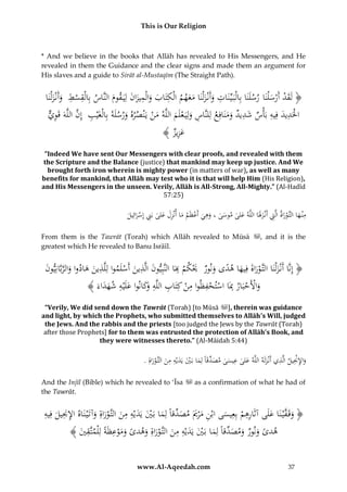 This is Our Religion

* And we believe in the books that Allāh has revealed to His Messengers, and He
revealed in them the Guidance and the clear signs and made them an argument for
His slaves and a guide to Sirāt al-Mustaqīm (The Straight Path).

ِ
ِ
ِ ِ
ِ
ُ‫﴿ لَقدُأَرس ْلنَاُرسلَنَاُبِالْبَ يِّنَاتُوأَنْزلْنَاُمعهمُالْكتَابُوالْميزانُلِيَ قومُالنَّاسُبِالْقسطُُوأَنْزلْنَا‬
َ َ ْ
َ ََ َ َ
ََ َ َ
َ ْ َْ
ِ
ِ َِْ
ُ‫احلَديدُفِيهُبَأْسُشديدُومَنافِعُلِلنَّاسُولِيَ علَمُاللَّهُمنُيَْنصرهُورسلَهُبِالْغَْيبُُإِنُالَُّهَُقَوي‬
ٌّ ِ ‫ِ َّ ل‬
َ
ْ َ ِ
َْ َ
ََ
َ
﴾ ُ ‫عز‬
‫َ ِيز‬
“Indeed We have sent Our Messengers with clear proofs, and revealed with them
the Scripture and the Balance (justice) that mankind may keep up justice. And We
brought forth iron wherein is mighty power (in matters of war), as well as many
benefits for mankind, that Allāh may test who it is that will help Him (His Religion),
and His Messengers in the unseen. Verily, Allāh is All-Strong, All-Mighty.” (Al-Hadīd
57:25)

‫َ َ ِ َ ْ َ َِ َ ُب ِ ْ َ يل‬
ُ ِ‫مْن هاُالتَّوراةُالَِّتُأَنْزَلَاُاللَّهُعلىُموسىُ،ُوهيُأَعظَمُماُأنْزلُعلى َُِنُإِسرائ‬
ََ ِ َْ َ ِ
َ
َ
From them is the Tawrāt (Torah) which Allāh revealed to Mūsā
greatest which He revealed to Banu Isrāīl.

, and it is the

ِ
ِ َ
ُ‫﴿ إِنَّاُأَنْزلْنَاُالتَّوراةُفِيهاُهدىُونورُ َيكمُبَاُالنَّبِيونُالَّذينُأَسلَمواُلِلَّذ َُُهادواُوالربَّانِيون‬
َ َّ َ َ ‫ِ ين‬
ْ
ْ َ َ
َ ً َ َ َْ َ
﴾ َُ ‫واألَحبَارُِبَاُاستحفظواُمنُكِتَابُاللَّه َكانواُعلَْيهُشهد‬
‫َ ْ ْ ِ ْ ْ ِ ِ ْ ِ ُِوَ َ ِ َ َ اء‬
“Verily, We did send down the Tawrāt (Torah) [to Mūsā ], therein was guidance
and light, by which the Prophets, who submitted themselves to Allāh’s Will, judged
the Jews. And the rabbis and the priests [too judged the Jews by the Tawrāt (Torah)
after those Prophets] for to them was entrusted the protection of Allāh’s Book, and
they were witnesses thereto.” (Al-Māidah 5:44)

ِ ِْ ِ
ِِ
ِ
.ُِ‫واإلْنيلُالَّذيُأَنْزلَهُاللَّهُعلىُعيسىُمصدقَاًُلِماُبَيُيَديْهُمنُالتَّوراة‬
َ
َ
َ ْ َ َ َ ْ َ ِّ َ َ
َ
And the Injīl (Bible) which he revealed to ‘Īsa
the Tawrāt.

as a confirmation of what he had of

ِ ‫ن إلْن ُف‬
ِِ
ِ ‫فْ َ ل‬
ُ‫﴿ وقَ َّي نَاُعَُىُآثَاُرُِ ُُْبِعِيسىُاُْنُم ْرميَُمص ِّقًُُلِماُبَيُيَديْهُمنُالتَّوراةُِوآتَْيَُاهُا ُِ ُِيل ُِيه‬
َ َُْ َ َ َ ْ َ ‫هم َ ب ِ َ َ َ د ا‬
َ
َ
ِ ً
ُ﴾ َُ ُ ‫ه ًُُوُوُُومص ِّقًُُلِماُبَيُيَديْهُمنُالتَّوراةُوه ًُُوموعظَُُلِْلمت‬
‫دى َ نُر َ َ د ا َ ْ َ َ ِ ِ َ َُْ ِ َ دى َ َ ْ ِ ة َّقي‬
www.Al-Aqeedah.com

37

 