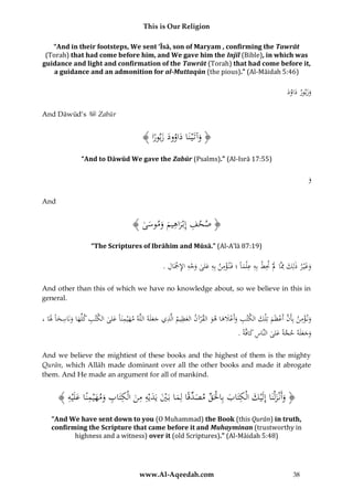 This is Our Religion
“And in their footsteps, We sent ‘Īsā, son of Maryam , confirming the Tawrāt
(Torah) that had come before him, and We gave him the Injīl (Bible), in which was
guidance and light and confirmation of the Tawrāt (Torah) that had come before it,
a guidance and an admonition for al-Muttaqūn (the pious).” (Al-Māidah 5:46)

‫َ َ ور َ د‬
ُ‫وزب ُ داو‬
َ
And Dāwūd’s

Zabūr

﴾ ‫﴿ وآتَْي نَاُداوودُزبورا‬
ًُ َ َ ُ ُ َ َ
“And to Dāwūd We gave the Zabūr (Psalms).” (Al-Isrā 17:55)

َُُ
‫و‬
And

﴾ ُ ‫﴿ صحفُإِبْراهيمُوموس‬
‫ِ َ ِ َ َ َى‬
“The Scriptures of Ibrāhīm and Mūsā.” (Al-A’lā 87:19)

ِ ِْ
ِ ِ ِْ َ ِ
ِ ِْ ِ
.ُ‫وغْي رُذلِكُِمَّاَُلَُْنطُبِهُع ْلماًُ؛ُفَن ؤمنُبِهُعلىُوجهُاإلْجَال‬
ََ
َ
َْ َ
َ
And other than this of which we have no knowledge about, so we believe in this in
general.

ِ ِ
ِْ
ُ،ُ‫ون ؤمنُبِأَنُأَعظَمُتِلْكُالكتبُوأَعَلهاُهوُالقرآنُالعظيمُالَّذيُجعلَهُاللَّهُمهْيمنَاًُع ُُالكتبُكلِّهاُونَاسخاًَُلَا‬
‫َ ِ َلى‬
َ َ ِ َ َ ِ
َ َ ْ َّ
ََ
َ ْ َ َ َْ َ ِ
َ
.ًُ‫وجعلَهُحجةًُعلىُالنَّاسُكافَّة‬
َ ِ
َ َّ َ َ َ
And we believe the mightiest of these books and the highest of them is the mighty
Qurān, which Allāh made dominant over all the other books and made it abrogate
them. And He made an argument for all of mankind.

ِ
﴾ ُ ‫﴿ وأَنْزلْنَاُإِلَْيكُالْكتَابُبِاحلَقُمصدقًاُلِماُبَيُيَديْهُمنُالْكتَابُومهْيمنًاُعلَْي‬
‫َ ِ َ ْ ِّ َ ِّ َ ْ َ َ ِ ِ َ ِ ِ َ َ ِ َ ه‬
َ َ
“And We have sent down to you (O Muhammad) the Book (this Qurān) in truth,
confirming the Scripture that came before it and Muhayminan (trustworthy in
highness and a witness) over it (old Scriptures).” (Al-Māidah 5:48)

www.Al-Aqeedah.com

38

 