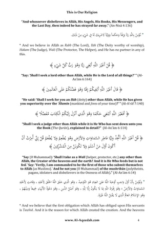 This is Our Religion
“And whosoever disbelieves in Allāh, His Angels, His Books, His Messengers, and
the Last Day, then indeed he has strayed far away.” (An-Nisā 4:136)

.َُ ِ‫* ن ؤم ُ بِاللَُِّ ربًُّ وإَِلًَُ وحكمًُ وولِيًَُّ َلشر َُ لَُ ِ ُ شي ُ م ُْ ذل‬
‫ْ ِ ن ه َ ا َ ا َ َ َ َ ا َ َ ا َ َ ِيك ه ف َ ْ ء ِ ن ك‬
* And we believe in Allāh as Rabb (The Lord), Ilāh (The Deity worthy of worship),
Hakam (The Judge), Walī (The Protector, The Helper), and He has no partner in any of
this.

ِ َ
﴾ُ‫﴿ قلُأَغْي رُاللَّهُأَبْغِيُربًّاُوهوُربُكلُشيء‬
َ ْ
ْ َ ِّ َ َ َ َ
“Say: ‘Shall I seek a lord other than Allāh, while He is the Lord of all things?’ ” (AlAn’ām 6:164)

ِ َ َ
﴾َُُ ‫﴿ُقَالُأَغْي رُاللَّهُأَبْغِيكمُإَِلًاُوهوُفَضلَكمُعلَىُالْعالَم‬
‫ْ َ َ َ َّ ْ َ َ ِ ي‬
َ
“He said: ‘Shall I seek for you an Ilāh (deity) other than Allāh, while He has given
you superiority over the ‘Ālamīn (mankind and Jinns of your time)?’ ” (Al-A’rāf 7:140)

ِ
﴾ُ‫﴿ أَفَغَْي رُاللَّهُأَبْتَغِيُحكماُوهوُالَّذيُأَنْزلُإِلَْيكمُالْكتَابُمفصَل‬
ََ ِ َ َ ً َ َ
ً َّ َ َ ِ
َ
“Shall I seek a judge other than Allāh while it is He Who has sent down unto you
the Book (The Qurān), explained in detail?” (Al-An’ām 6:114)

ِ ِّ
ِ
ِ ِ َ َِّ ِ َ
ُ‫﴿ قلُأَغْي رُاللَّهُأََّتذُولِيًّاُفَاطرُالسماواتُواألرضُوهوُيطْعِمُوَلُيطْعمُقلُإِِّنُأم ْرتُأَن‬
ْ
ْ َ َ
َ َ ِ ْ َ َ َ َّ
َ ْ
ِ
﴾ َُ ِ‫أَكونُأَولُمنُأَسلَمُوَلُتَكونَنُمنُالْمشك‬
‫َّ ِ َ ْ ر ي‬
َ َ ْ ْ َ َ َّ َ
“Say (O Muhammad): ‘Shall I take as a Walī (helper, protector, etc.) any other than
Allāh, the Creator of the heavens and the earth? And it is He Who feeds but is not
fed.’ Say: ‘Verily, I am commanded to be the first of those who submit themselves
to Allāh (as Muslims).’ And be not you (O Muhammad) of the mushrikūn (polytheists,
pagans, idolaters and disbelievers in the Oneness of Allāh).” (Al-An’ām 6:14)

ِ
ِ
ِ َ َّ َّ ِ
ِ ِ
ِ ِ
ِ
ُِ‫*ُون ؤمنُبِأَنُأَولُواجبُأَوجبَهُاللَّهُعلىُالعِبَادُهوُالتَّوحيدُ،ُوهوُالَّذيُخلَقُاللَّهُاخلَْلقُألَجلِهُ،ُوقَامتُألَجلِه‬
َْ
َ
ْ
َ َ
َ َ ْ َ
َْ
ْ َ
َ
َ َ
ِ ِ ِ
ِ َّ
ُ،ُ ‫السماوات ُواألَرض ُ؛ُوهو ُإِفْ رادُاللَّهُِبَاَُل ُيَكون ُإَِل ُلِلَُُّ،ُوهو ُأَصل ِّينُ،ُوهو ُدعوة ُاألَنْبِيَاء ُْجيعاًُودين هم‬
َ ِِ َ َ َ
ْ َ َ َ َّ
ْ َ َ َ
َ ْ َ َ َ ِ ‫ه َ َ ْ ُالد‬
.ُ‫وهوُاإلسَلمُالعامُالَّذيَُلُيَقبَلُاللَّهُغْي ر‬
‫َ َه‬
ْ َ ِ َ َْ ِ َ َ
* And we believe that the first obligation which Allāh has obliged upon His servants
is Tawhīd. And it is the reason for which Allāh created the creation. And the heavens
www.Al-Aqeedah.com

4

 