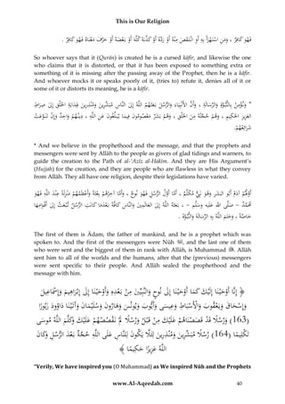 This is Our Religion

َّ َ ْ َّ َ ْ ِ َ َ ِ ِ َ ْ ْ ِ َ َ
.ُ‫فَهوُكافِرُ،ُومنُاستَ هزأَُبِهُأَوُانْتَ قصُمْنهُأَوُردهُأَوُكذبَهُكلَّهَُأَوُبَعضهُأَوُحرفُمعنَاهُفَهوُكافِر‬
ََ
ََ
ْ َ َ َّ َ ْ َ ْ ْ
So whoever says that it (Qurān) is created he is a cursed kāfir, and likewise the one
who claims that it is distorted, or that it has been exposed to something extra or
something of it is missing after the passing away of the Prophet, then he is a kāfir.
And whoever mocks it or speaks poorly of it, (tries to) refute it, denies all of it or
some of it or distorts its meaning, he is a kāfir.

ِْ
ِ ِ
ِ ِ َ ‫ِ ِّ ِ ُ ِ ِ َُل‬
َّ َ ِ َ ِّ َ َّ
ُ‫*ُون ؤمن ُبِالنب وةِ ُوالرسالَة ُ،ُوأَن ُاألَنْبِيَاءَ ُوالرسل ُبَعثَهم ُاللَّه ُإِل ُالنَّاس ُمبَشرين ُومْنذرين ِِدايَة ُاخلَلْق ُإِل ُصراط‬
َ َ َ
َ َ َ
َ
َ
ِ ِ ِ َ
ِ
ِ َّ
ِ ِِ
ِ‫العزيز ُاحلكيم ُ،ُوهم ُحجته ُمن ُاخلَلْق ُ،ُوهم ُبشر ُمعصومون ُِيماُي ب لِّغون ُعن ُاللَّه ُ،ُدين هم ُواحد ُوإ‬
ِ
ُ‫ْ َ َ ن ُتَنَ وعت‬
ْ َ َّ ْ
َ
َْ َ َ ْ َ
َ َ ‫َ ُف‬
ْ َ ِ َ َ
َ
.ُْ ‫شرائِعه‬
‫ََ م‬
* And we believe in the prophethood and the message, and that the prophets and
messengers were sent by Allāh to the people as givers of glad tidings and warners, to
guide the creation to the Path of al-‘Azīz al-Hakīm. And they are His Argument’s
(Hujjah) for the creation, and they are people who are flawless in what they convey
from Allāh. They all have one religion, despite their legislations have varied.

ِ َِ ِ
ِ َّ
ُ‫أَوَلم ُآدم ُأَبوُالبَشر ُوهو ُنَِِب ُمكلَّم ُ،ُأَماُأَول ُالرسل ُفَهو ُنوح ُ،ُوأَماُآخرهم ُبِعَُةًُوأَعظَمهم ُمْنزلَةًُعْند ُاللَّه ُفَهو‬
َ ٌّ َ َ ِ َ
َّ َّ
َ ْ َّ
َ ْ ْ َ ‫ْ ْث‬
َ
َ
َ ِ
ِ
ِ َ َ
ِ
ُ‫َمَمد ُ- ُصلَّىُاهللُعلَيهُوسلَّم ُ- ُ،ُبَعثَه ُاللَّه ُإِل ُالعالَمي ُوالنَّاس ُكافَّةً ُبَعدماُكانَت ُالرسل ُت ْب عث ُإِل ُأَق وامها‬
َّ
َ
َ َْ
َ
َ
َ
َ ْ َ ِ َُ َ
َ
َ
.ُ‫خاصةًُ،ُوختَمُاللَّهُبِهُالرسالَةَُوالنب وة‬
َ َّ َ َ ِّ ِ
َ َ َ َّ َ
The first of them is Ādam, the father of mankind, and he is a prophet which was
spoken to. And the first of the messengers were Nūh , and the last one of them
who were sent and the biggest of them in rank with Allāh, is Muhammad . Allāh
sent him to all of the worlds and the humans, after that the (previous) messengers
were sent specific to their people. And Allāh sealed the prophethood and the
message with him.

ِ ِ
ِ ْ‫َ ِ إ‬
ُ‫﴿ إِنَّاُأَوحْي نَاُإِلَْيكُكماُأَوحْي نَاُإِلُنوحُوالنَّبِيِّيُمنُبَعدهُِوأَوحْي نَاُإِلُإِبْراهيمُوَُِسَاعيل‬
َ َ ْ ََ َ
ََْ ْ ْ َ َ
َْ
ََ َ
َ
ِ ِ
ُ‫وإِسحاقُويَعقوبُواألَسبَاطُوعيسىُوأَيوبُويونسُوهارونُوسلْيمانُوآَتَْي َناُداوودُزبورا‬
ًُ َ َ َ َ َ َ َ َ َ َ َ َ َ َ َ َ َ ْ ْ َ َ ْ َ َ َ ْ َ
ِ
ُ‫(361)ُورسَلُقَدُقَصصنَاهمُعلَْيكُمنُقَْبلُورسَلَُلُْنَقصصهمُعلَْيك َكلَّمُاللَّهُموسى‬
َ‫َ ً َ ْ ْ ْ َ َ ُو‬
ْ َ َ ْ ْ َ ْ ً َ
َ
َ
َّ َ ِ ِ َ َ ِ ِّ ً
ُ‫تَكلِيماُ(461)ُرسَلُمبَشرينُومْنذرينُلِئََلُيَكونُلِلنَّاسُعلَىُاللَّهُحجةُبَعدُالرسل َكان‬
َ َ‫ِ َّ ْ َ ِ ُو‬
َ ِ َ
ً ْ
ِ
﴾ ‫اللَّهُعزيزاُحكيما‬
ً َ ًَِ
“Verily, We have inspired you (O Muhammad) as We inspired Nūh and the Prophets
www.Al-Aqeedah.com

40

 