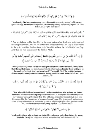 This is Our Religion

﴾ َُ ‫﴿ ولَقدُبَعثْنَاُفُكلُأمةُرسوَلُأَنُاعبدواُاللَّهَُواجتَنِبواُالطَّاغ‬
‫وت‬
ْ ِ ً َ َّ ِّ ِ َ ْ َ َ
ْ َ
“And verily, We have sent among every Ummah (community, nation) a Messenger
(proclaiming): ‘Worship Allāh (Alone), and avoid (or keep away from) tāghūt (all false
deities, etc.).’ ” (An-Nahl 16:36)

ِ ِ ِ ِ ِِ
ِ
ِ
ِْ
ِ
ِ َ ِ
ُ،ُ‫*ُون ؤمنُبِالْيَ وِمُاآلخرُوالبَ عثُبَعدُاملوتُوالثَّوابُوالعِقابُ،ُون وقِنُأَنُاإلميَانُبِالْيَ وِمُاآلخرُقَرينُاإلميَان ُبِاللَّه‬
ْ َ ِ َّ ْ َ
ْ
َ َ َ َْ َ ْ ْ َ ِ
َ
ِ ‫فََلُي وجدُإِميانُبِاللَّهُبِغريُإِميانُبِالْي‬
ِ
ِ ِ
.َُِّ‫ِ َ ِْ َ َومُاآلخرُ،ُوهَاُقَرينَانُِفُكِتَابُالل‬
‫ِ ه‬
َ َْ َ
َ ِ
* And we believe in The Last Day, in the resurrection after death and in the reward
and the punishment. And we are certain that the belief in the Last Day is an associate
to the belief in Allāh. So there is no belief in Allāh without the belief in the Last Day.
And they are two associates in the Book of Allāh.

ِِ
ِ ِ ‫ْ َ َ َل أ‬
ُ‫﴿ وإِذُأَخذُربك ُِ ُُْبَِ ُُآدم ُِ ُُْْهوُرهمُذريَّتَ همُوأَشهدهمُعَُىَُُنفسهمُأَلَستُبِربِّكم‬
ْ َ ْ ْ
ْ
َ ْ ِّ ْ ُ ‫َ ْ َ َ َ َ ُمن ِن َ َُمن‬
﴾ َُ ُِِ‫قَاُواُبَلَىُش ُِ َُُْاَُُ ُُْتَقولواُيَومُالْقيَامةَُُُِّ ُُنَّاُعنُهذاُغاف‬
‫َ هدن أن ُ ْ َ ِ َ ِ إناُك َ ْ َ َ َ لي‬
ُ‫ل‬
“And (remember) when your Lord brought forth from the Children of Ādam, from
their loins, their seed (or from Ādam’s loin his offspring) and made them testify as to
themselves (saying): ‘Am I not your Lord?’ They said: ‘Yes! We testify,’ lest you
should say on the Day of Resurrection: ‘Verily, we have been unaware of this.’ ”(AlA’rāf 7:172)

ِ
ِ
ِ ‫ْ ِ ن ُ َ ب ِ َ كر ذ ُمن‬
ُ‫﴿ وإِذاُذ َُُُِاللَّهُوحدهُاْشَأَزتُقُوبُالَّ ُينَُلَُي ؤمُونُُِاآلخرةُِوإِذاُذ َُُُِالَّ ُين ُِ ُُْدونِه‬
َ
َ َ
َ ‫َ َ كر َ ْ َ ْ َّ ْ ل ُ ذ‬
﴾ َُ ‫إِذَاُهمُيَسَُُشرو‬
‫ْ ْ تْب ِ ُ ُن‬
“And when Allāh Alone is mentioned, the hearts of those who believe not in the
Hereafter are filled with disgust (from the Oneness of Allāh) and when those (whom
they obey or worship) besides Him [like all false deities other than Allāh, it may be a
Messenger like ‘Īsā (Jesus) son of Maryam (Mary), ‘Uzayr (Ezra), an angel, a pious man,
a Jinn, or any other creature even idols, graves of religious people, saints, priests, monks,
etc.] are mentioned, behold, they rejoice!” (Az-Zumar 39:45)

ِ
﴾ َُ ‫﴿ وُِ َُُّالَّ ُينَُلَُي ؤمُونُُِاآلخرةُِعنُالصُراطُلَنَاكُِو‬
‫َ إن ذ َ ْ ِ ن ُ َ ب ِ َ َ ِ ِّ َ ِ ب ُن‬
“And verily, those who believe not in the Hereafter are indeed deviating far astray
from the Path (true religion of Islāmic Monotheism).” (Al-Muminūn 23:74)

www.Al-Aqeedah.com

42

 
