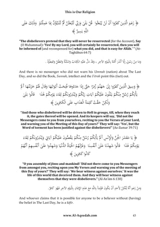This is Our Religion

ِ
ِ ِ
ُ‫﴿ زعمُالَّذينُكفرواُأَنُلَنُي ْب عثواُُقلُبَلَىُورِّبُلَتْب عثنُُثَُّلَت نَبَّ ؤنُِبَاُعم ْلتمُُوُلِكُعلَى‬
َ
َّ َ ِّ َ َ ْ
َ َ ‫َّ َ ْ َ ذ‬
َ ْ ْ ََ َ َََ
﴾ ُ ‫اللَّهُيَس‬
‫ِ ِ ري‬
“The disbelievers pretend that they will never be resurrected (for the Account). Say
(O Muhammad): ‘Yes! By my Lord, you will certainly be resurrected, then you will
be informed of (and recompensed for) what you did, and that is easy for Allāh.’ ” (AtTaghābun 64:7)

ِ
ِ ِ َّ ْ ِ ِ
ِ
.ُ‫وماُمنُرسولُإَِلُأَنْذرُأمتَهُبِالْيَ وِمُاآلخرُ،ُوقَدُدلُعلَْيهُالكتَابُوالسنَّةُوالعقلُوالفطْرة‬
َّ َ َ َّ
َ َ َ
ْ
َ
َ
َ ْ ََ
َ ُ َْ َ
And there is no messenger who did not warn his Ummah (nation) about The Last
Day, and so did the Book, Sunnah, intellect and the Fitrah point this (fact) out.

ُْ‫﴿ وسيقُالَّذينُكفرواُإِلُجهنَّمُزمراُحَّتُإِذاُجاءوهاُفتِحتُأَبْواب هاُوقَالَُلمُخزنَت هاُأََل‬
َ َ َ َ ْ َ َ َ َ َ ْ َ َ َ َ َّ َ ً َ َ َ َ َ َ َ َ ِ َ ِ َ
ُ‫يَأْتِكمُرسلُمْنكمُيَْت لونُعلَْيكمُآيَاتُربِّكمُوي ْنذرونَكمُلِقاءَُيَومكمُهذاُ ُقَالواُبَلَى‬
َ َ ْ ِْ َ ْ ِ َ ْ َ ِ ْ َ َ ْ ِ
ْ
﴾ َُ ‫ولَكنُح َّتُكلِمةُالْعذابُعلَىُالْكافِر‬
‫َ ِ ْ َ ق ْ َ َ َ َ ِ َ َ ِين‬
“And those who disbelieved will be driven to Hell in groups, till, when they reach
it, the gates thereof will be opened. And its keepers will say, ‘Did not the
Messengers come to you from yourselves, reciting to you the Verses of your Lord,
and warning you of the Meeting of this Day of yours?’ They will say: ‘Yes’, but the
Word of torment has been justified against the disbelievers!” (Az-Zumar 39:71)

ِ
َُ‫﴿ يَاُمعشرُاْلِنُواإلنْسُأََلُْيَأْتِكمُرسلُمْنكمُيَقصونُعلْيكمُآيَاِتُوي ْنذرونَكمُلِقاء‬
َ ِ ِْ َ ِّ ْ َ َ ْ َ
َ ْ ِ َ ِ ْ ََ َ
ْ
ْ
ِ ِ ‫َِ َ ى‬
ُُ‫يَومكمُهذاُ ُقَالواُشهدنَاُعلَىُأَنْفسنَاُُوغرتْ همُاحلَيَاةُالدنْيَاُوشهدواُعلَ ُُأَنْفسهمُأَنَّهم‬
ْ
َ َ ْ ِْ
ََّ َ ِ
َ ْ َِ
ْ ْ
َ
﴾ َُ ‫كانواُكافِر‬
‫َ َ ِين‬
“O you assembly of Jinns and mankind! ‘Did not there come to you Messengers
from amongst you, reciting upon you My Verses and warning you of the meeting of
this Day of yours?’ They will say: ‘We bear witness against ourselves.’ It was the
life of this world that deceived them. And they will bear witness against
themselves that they were disbelievers.” (Al-An’ām 6:130)

ِ
.ُ ِ‫وم ُْ زع ُ أَن ُ ميْك ُ أل َُ ُ أ ُْ يَكو َُ مؤمنًَُ بِاللَُِّ م َُ عدُِ اإلميَ ُِ بِالْيَ وُِ اآلخ ُُفَه َُ كاف‬
‫َ َن َ َم َّه ِن ِ َحد َن ن ْ ِ ا ه َ ع َ َ م ِ ان ْ م ِ ر و َ ر‬
َ
And whoever claims that it is possible for anyone to be a believer without (having)
the belief in The Last Day, he is a kāfir.

www.Al-Aqeedah.com

43

 