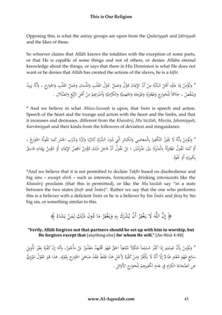 This is Our Religion

Opposing this, is what the astray groups are upon from the Qadariyyah and Jabriyyah
and the likes of these.
So whoever claims that Allāh knows the totalities with the exception of some parts,
or that He is capable of some things and not of others, or denies Allāhs eternal
knowledge about the things, or says that there in His Dominion is what He does not
want or he denies that Allāh has created the actions of the slaves, he is a kāfir.

ِ ِ ِْ
ِ َ ِ‫ِ ِ ْ َّ ِ َ ْ َ َ َ ْ َ ِ َ ِ َ َ َ َ ِ َ ر‬
ُ‫*ُون ؤمن ُِبَاُعلَْيه ُأَهل ُالسنَّة ُمن ُأَن ُاإلميَان ُقَ ول ُوعمل ُ:قَول ُالق ْلب ُواللِّسان ُوعمل ُالقلْب ُواْلَوا ِح ُ،ُوأَنَّه ُيَزيد‬
ْ َ
َ
َ
َ
ِ ‫وي ْن قصُ،ُخَلفَاًُلِْلخواُِجُواملعتزلَةُواملرجئةُواْلهميَّةُوالكراميَّةُوأَضر ِِم‬
ِ ِ َّ َ ِ ِ
ِ ِ ِِ
ِ
ِ َ ‫ْ ِ َّ ِ الض‬
.ُ‫َ ْ َاب ْ ُمنُأَهلُالزيْغُو ََّلل‬
َ
ْ
ََ
َ
َ َ َ َ َ ْ َ َ ْ َ ِ‫َ َ ر‬
* And we believe in what Ahlus-Sunnah is upon, that Īmān is speech and action.
Speech of the heart and the tounge and action with the heart and the limbs, and that
it increases and decreases, different from the Khawārij, Mu’tazilah, Murjia, Jahamiyyah,
Karrāmiyyah and their kinds from the followers of deviation and misguidance.

ِ‫ك‬
ِْ
ِ
ِ
ِ
ُ،ُ‫*ُون ؤمنُبِأَنَّهَُلَُيوزُالتَّ ْفريُبِالْمعاصيُوالكبَائِرُالَِّتُدون ِّركُكالربَاُوالزنَاُوش ْربُاخلَمرُكماُتَقولهُاخلَوا ِج‬
‫َر‬
َ َ
ََ
ََ ِْ
َ ِّ َ ُِّ َ ْ ‫َ َ ِ ِ َ ُالش‬
َ
ِ ِ
ِْ
ِْ
ِ
ِ ِ
ِْ ِ َْ ِِ
ُ‫أَو ُكماُتَقول ُاملعتَزلَة ُبِالْمْنزلَة ُبَي ُاملْنزلَتَ ي ُ؛ُبَل ُنَقول ُأَن ُفَاعل ُذلِك ُمؤمن ُنَاقِص ُاإلميَان ُأَو ُمؤمن ُبِِإميَانِه ُفَاسق‬
َ َ َّ
ْ
َ ِْ
ََ ْ
ْ
َ
.ُ‫بِكبِريتِهُأَوَُنو‬
‫َ َ ِ ْ َْ َه‬
*And we believe that it is not permitted to declare Takfīr based on disobedience and
big sins – except shirk – such as interests, fornication, drinking intoxicants like the
Khawārij proclaim (that this is permitted), or like the Mu’tazilah say “in a state
between the two states (kufr and Īmān)”. Rather we say that the one who performs
this is a believer with a deficient Īmān or he is a believer by his Īmān and fāsiq by his
big sin, or something similar to this.

﴾ ُ ‫﴿ إِنُاللَّهََُلُيَغفرُأَنُيشركُبِهُويَغفرُماُدونُذلِكُلِم ُُْيَش‬
‫َّ َ ْ ِ ْ ْ َ َ ِ َ ْ ِ َ َ َ َ َ ن َ اء‬
“Verily, Allāh forgives not that partners should be set up with him in worship, but
He forgives except that (anything else) for whom He will.” (An-Nisā 4:48)

ِ ِْ ‫َ َّ ْ َ ف‬
ُ‫*ُون ؤمن ُبِأَن ُاملسلِم ُإِذاُك َّر ُمسلِماًُمتَأَوَلًُمْبتَغِيَاًُاحلَق ُفَهو َُمتَهد ُمعذور ُبَل ُأْجور،ُوأَماُإِن ُك َّره ُبِغَري ُتَأْويل‬
‫ْ ُم‬
َِّ َ ْ َ‫َ ْ ِ َّ ْ َ َ َ ف‬
ْ َ ِ ْ َ َّ
َ
َ
ِ َْ
ُ‫سائِغُفَهوُمعتَدَُْاَلُإَِلُأَنَّهَُلُيَ ْفرُومنُك َّرهَُُِجلُهذاُفَقطُفَ قدُضاهىُاخلَوا ِجُبِقولُِِ.ُهذاُهوُالقولُامل ْروي‬
ْ َ
َ َ ْ َ ْ َ َ ِ ْ ‫َّ َ ك َ َ ْ َ فَ أل‬
َ
َ َ ‫َ رَ َ ْ ه‬
َ
ِ ِ ِ ‫ِ َّ ِ ِ ِ ِ َ ك‬
ِ‫عنُالصحابةُالكرامُفُعدِمُتَ ْفريهمُلِْلخوا ِجُاألَوائ‬
ِ
.ُ‫ْ َ َ رِ َ ل‬
َ
َ
َ ََ

www.Al-Aqeedah.com

45

 