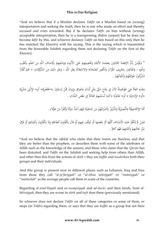 This is Our Religion
*And we believe that if a Muslim declares Takfīr on a Muslim based on (wrong)
interpretation and seeking the truth, then he is one who made an effort and thereby
excused and even rewarded. But if he declares Takfīr on him without (wrong)
acceptable interpretation, then he is a transgressing dhālim (unjust) but he does not
become kāfir by this, and whoever declares Takfīr on him based on this only then he
has matched the Khawārij with his saying. This is the saying which is transmitted
from the honorable Sahābah regarding them not declaring Takfīr on the first of the
Khawārij.

ِ
ِْ
ِ ِ
ِ
ِ َ ِ ِ ِ ‫ِ َ َ ْ ِ ِ ْ ْص‬
ُ‫*ُون ؤمن ُبِأَن ُالرافِضةَ ُالقائِلِي ُبِعِصمة ُاألَئِمة ُوتَفضيلِهم ُعلى ُاألَنْبِيَاء ُووصفهم ُبِأَو ُاف ُاللَّه ُمن ُالعِلْم ُبِالْغَْيب‬
َ ْ ِ ْ َ َّ
َ
َ ْ َ َ َ َّ َّ
َ
ِ َّ‫وَنوهِ ُ،ُوالقائِلِي ُبِتحريف ُالقرآن ُوتَ ْفري ُالصحابة ُواَلستِغَاثَة ُبِغَري ُاللَّه ُ،ُوغري ُذلِك ُمن ُالشكِي‬
ِ
ِ ِ ِ
ِ َّ ِ ِ ‫ِ ك‬
ِ ِْ َ َ َ
ُ‫َ َ ِْ َ َ ِّر ات ُ=ُهم ُك َّار‬
‫ْ ف‬
ْ
ْ َ ََ
َ ْ
َ ِ َْ َ
ْ
ِ
.ُ‫مشكونُطَوائِفهمُوأَعيَان هم‬
ْ ْ َ ْ َ َ ‫ْر‬
ِ
ِِْ
ِ
ُ‫وهذهِ ُالفئَة ُهي ُاملوجودة ُاآلن ُف ُبِقاع ُشَّت ُمثْل ُلْب نَان ُوالعِراق ُوإِيران ُِمَّن ُيسمون ُبِ»اْلَعفريَُّ«ُأَ ُِ»ُاإلثْ َن ُعشريَّة‬
َ ْ َّ َ ْ َ َ َ ِ َ َ َ ِ ِ َّ َ َ ِ َ َ ْ َ ِ ِ ِ َ
َ َ ِ ‫َْ ِة و‬
َ
َِ ِ
ِ َّ َ ِ ِّ
ُ.ُ‫«أَ ُِ»ُاإلماميَّةُ«ُأَ ُِ»ُاملتَاولَةُ«كماُتسميهمُالعامةُفُبَعضُالب ْلدان‬
‫و َِ ِ ِ و‬
َ ِِ
ْ
َ َ
َ
ِ َ ِ ْ ‫ِ رَ ُو‬
ِ ْ ِ َّ
ِ
.ُ‫أَماُاإلَسَاعيلِيَّةُوالنصرييَّةُوالدروزُوأَضراب همُمنُالبَاطنِيَّةُفَهمُأَشدُشْكاً َكفراًُمنُهؤَلء‬
َ ْ ِ ِ َ ِ ْ َْ َ
ْ َ
َ َْ َ
ِ ‫َ َف‬
ُ‫فَمنَُلُْيك ِّرُهذهُِاألَصنَافُكلَّهاُأَوُبَعضهاُأَوُتَوقَّفُفِيهمُأَوُقَالُيَ ْفرونُكطَائِفةُوَلُيَ ْفرونُبِأَعيَ ِِمُأَوُفَرق‬
َ َّ ْ ْ ‫ْ َ َ ْ ْ َ َ ْ َ َ ِ ْ ْ َ ك َ َ َ ََُ ك َ ْ ان‬
َْ
ْ
ِ‫ب يُعامتِهمُوأَئِمتِهمُفَهوُكاف‬
.ُ‫َ ْ َ َ َّ ِ ْ َ َّ ِ ْ َ َ ر‬
*And we believe that the rāfidah who claim that their Imāms are flawless, and that
they are better than the prophets, or describes them with some of the attributes of
Allāh such as the knowledge of the unseen, and those who claim that the Qurān has
been distorted, and Takfīr on the Sahābah and seeking help from others than Allāh,
and other than this from the actions of shirk = they are kuffār and mushrikūn both their
groups and their individuals.
And this group is present now in different places such as Lebanon, Iraq and Iran
from those they call “al-ja’fariyyah” or “al-ithna ‘ashriyyah” or “imāmiyyah” or
“matāwilah” as the average people call them in some of the countries.
Regarding al-ismā’īliyyah and an-nusayriyyah and ad-durūz and their kinds, from albātiniyyah, then they are worse in shirk and kufr than these (previously mentioned).
So whoever does not declare Takfīr on all of these categories or some of them, or
stops (in Takfīr) regarding them, or says that they are kuffār as a group but not their

www.Al-Aqeedah.com

46

 