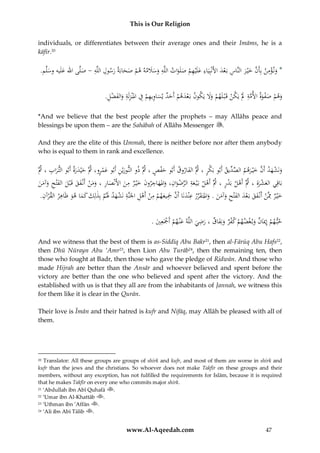 This is Our Religion
individuals, or differentiates between their average ones and their Imāms, he is a
kāfir.20

ِ
ِ ِ
.‫*ُون ؤمنُبِأَنُخْي رُالنَّاسُبَعدُاألَنْبِيَاءُعلَْيهمُصلَواتُاللَّهُوسَلمهُهمُصحابَةُرسولُاللَُِّ -ُصلَّىُاهللُعلَيهُوسلَّم‬
ََ َ ِ
َ ْ ِ َ َ َّ ِ ْ َ
َ ‫ه‬
َ َ
َ ََ ْ
ََ ْ َ
ِ
.ُِ ‫وه ُْ صفوُ األمُِ َُْ يَك ُْ قَ ْب لَه ُْ وَُ يَك ُ بَعده ُْ أَح ُ يساويه ُْ ِ ُ املْنزلَُ وال َُض‬
‫َ م َ ْ َة َّة َل ن م ََل ون ْ َ م َ د َ ِ ِ م ف ِ ة َ ف ْ ل‬
َ
*And we believe that the best people after the prophets – may Allāhs peace and
blessings be upon them – are the Sahābah of Allāhs Messenger .
And they are the elite of this Ummah, there is neither before nor after them anybody
who is equal to them in rank and excellence.

ِ
َُّ‫ونَشهدُأَنُخْي رهمُالص ِّيقُأَبوُبَ ْرُ،ُُثَُّالفاروقُأَبوُحفصُ،ُُثَُّذوُالنوريْنُأَبوُعمرو،ُُثَُّحْيدرةُأَبوُالت رابُ،ُُث‬
‫ك‬
‫ِّ د‬
َْ
َ
َْ ِ َ
ََ َ
َ
َ َ َّ َ ْ َ
ِ
ِ
ِ
ُ‫بَاقِيُالعشرةِ ُ،ُُثَُّأَهل ُبَدر ُ،ُُثَُّأَهل ُبَْي عةِ ُالرضوان،ُواملهاجرون ُخْي ر ُمن ُاألَنْصار ُ،ُوُن ُأَنْفق ُقَ ْبل ُالفْتح ُوآمن‬
ْ ْ
َ ِ
َ َ َ ِ َ َ َ َ ْ ‫َ َم‬
َ َ َ َ َ َ ْ ِّ َ ْ
َْ َ
ُ.ُِ ‫خْي رُِمَّنُأَنْ فقُبَعدُالفْتحُوآمنُ.ُواملتَ قررُعْندنَاُأَنُْج ُهمُمنُأَهلُاْلَنَّةُنَشهدَُلمُبِذلِكُكماُهوَُْاهرُالق ْر‬
‫َ ِ ْ َ َ ْ َ َ ِ َ َ َ َ َ ِّ ِ َ َّ َِ يع ْ ِ ْ ْ ِ ِ ْ َ َ ْ َ َ َ َ ِ آن‬
َ
ِ
ُ.ُ‫حب همُإِميَانُوب غضهمُكفرُونِفاقُ،ُرضيُاللَّهُعْن همُأَْجَعِي‬
ََ ْ ْ ْ َ
َ ْ ْ َ
ْ
َ َ
And we witness that the best of them is as-Siddīq Abu Bakr21, then al-Fārūq Abu Hafs22,
then Dhū Nūrayn Abu ‘Amr23, then Lion Abu Turāb24, then the remaining ten, then
those who fought at Badr, then those who gave the pledge of Ridwān. And those who
made Hijrah are better than the Ansār and whoever believed and spent before the
victory are better than the one who believed and spent after the victory. And the
established with us is that they all are from the inhabitants of Jannah, we witness this
for them like it is clear in the Qurān.
Their love is Īmān and their hatred is kufr and Nifāq, may Allāh be pleased with all of
them.

Translator: All these groups are groups of shirk and kufr, and most of them are worse in shirk and
kufr than the jews and the christians. So whoever does not make Takfīr on these groups and their
members, without any exception, has not fulfilled the requirements for Islām, because it is required
that he makes Takfīr on every one who commits major shirk.
21 ‘Abdullah ibn Abī Quhafā
.
22 ‘Umar ibn Al-Khattāb
.
23 ‘Uthman ibn ’Affān
.
24 ‘Ali ibn Abī Tālib
.
20

www.Al-Aqeedah.com

47

 