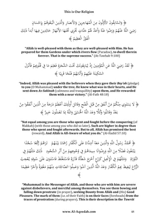 This is Our Religion

ِ ِ
‫َ َّ ق ُ َ َّ ل ُ َ ِ َ َ اج ِ َ َ أل ص ر َ ذ َ وهم ْ س ن‬
ُ ‫﴿ والسابُِونُاألَوُونُمنُالْمه ُُِرينُوا َُن ُا ُُوالَّ ُينُاتَّبَ ع ُ ُُْبِِإح َُا‬
َ
ِ
ِ
ُ‫ُرضيُاللَّهُعْن همُورضواُعْنهُوأَع ََُّلم ََُّا ُُ َُُريَُتتَ هاُاألَنْ َُارُخاُِ ُينُفِ َُاُأَبَدًُُذَلِك‬
ْ
َ ‫َ ْ َ َ ُ َ َ َد َ ْ ُجن ت َت ِ َْ َ ه َ لد َ يه ا‬
َ َ
ِ
ُ﴾ ُ ‫الْفوزُالْع ُي‬
‫َ ْ َظ م‬
“Allāh is well-pleased with them as they are well-pleased with Him. He has
prepared for them Gardens under which rivers flow (Paradise), to dwell therein
forever. That is the supreme success.” (At-Tawbah 9:100)

ِ َْ
ُ‫﴿ لَقدُرضيُاللَّهُعنُالْمؤمنِيُإِذُي بَايِعونَكَُتت َّجرةُِفَعلِمُماُفُق ل ِِمُفَأَنْزل‬
َ َ ْ ‫َ َْ َ ُالش َ َ َ َ َ ِ وب‬
ْ َ ِْ ِ َ
َ َ
ِ ً ْ َ ْ ِ َ َ ِ َّ
﴾ ‫السكينَةُعلَْيهمُوأَثَابَهمُفَْتحاُقَريبًا‬
“Indeed, Allāh was pleased with the believers when they gave their Bay’ah (pledge)
to you (O Muhammad) under the tree, He knew what was in their hearts, and He
sent down As-Sakīnah (calmness and tranquillity) upon them, and He rewarded
them with a near victory.” (Al-Fath 48:18)

ِ ِ
ِ
ِ ِ َ
ُ‫﴿ َلُيَستَويُمْنكمُمنُأَنْفقُمنُقَْبلُالْفْتحُوقَاتَلُأولَئِكُأَعظَمُدرجةًُمنُالَّذينُأَنْفقو ُِن‬
ْ ‫ْ َ ْ َ َ ْ ِ َ ِ َ َ َ ْ َ َ َ َ َ َ اُم‬
ْ
﴾ ُ ِ‫بَعدُوقَاتَلو َكَلُوعدُاللَّهُاحلسَنُواللَّهُِبَاُتَعملونُخب‬
‫ْ ْ َ َ ِ ْ َ َ َ ري‬
َ َ َ ًّ ‫ْ َ اُو‬
“Not equal among you are those who spent and fought before the conquering (of
Makkah) (with those among you who did so later). Such are higher in degree than
those who spent and fought afterwards. But to all, Allāh has promised the best
(reward). And Allāh is All-Aware of what you do.” (Al-Hadīd 57:10)

ِ ِ
ِ
‫﴿ َمَمدُرسولُاللَّهُوالَّذينُمعهُأَش َّاءُعلَىُالْك َّارُرِحَاءُبَْي نَ همُ ُتَراهم كعاُسجدا‬
َ ِ‫ف‬
ً َّ ً َّ‫ْ َ ْ ُر‬
َ ‫َ َ ََ د‬
َ َّ
ِْ َ َ َ ِ
ِ ْ ِ ْ ِ ِ ِ ًْ َ
ِ ْ ِ ْ ِِ
ُ‫يَْبتَ غونُفَضَلُمنُاللَّهُورضوانًاُسيماهمُفُوجوههمُمنُأَثَرُالسجودُ ُذلِكُمثَلهمُف‬
َ
َ َ َ
ِ ِ
ُ‫التَّوراةُِ ُومثَلهمُفُاإلْنيلُكزْعُأَخَجُشطْأَهُفَآزرهُفَاستَ غلَظُفَاستَ وىُعلَىُسوقِهُي عجب‬
َ َ ‫ْ َ َ َ ْ ِ ِْ ِْ ِ َ َر ْ ر‬
َ َ ْ َ ْ ْ ََ
ْ
ِ
ِ
ِ ِ ِ َّ
ِ
ِ
‫الزراعُلِيَغِيظ ِِمُالْك َّارُوعدُاللَّهُالَّذينُآمنواُوعملواُالصاحلَاتُمْن همُمغفرةُوأَجر ُظيما‬
َ َ َ َ ‫ُ َّ َ َ ُب ف‬
َ
ََ َ َ
ً ‫ْ َ ْ ًَ َ ْ ًاُع‬
﴾
“Muhammad is the Messenger of Allāh, and those who are with him are severe
against disbelievers, and merciful among themselves. You see them bowing and
falling down prostrate (in prayer), seeking Bounty from Allāh and (His) Good
Pleasure. The mark of them (i.e. of their Faith) is on their faces (foreheads) from the
traces of prostration (during prayers). This is their description in the Tawrāt

www.Al-Aqeedah.com

48

 