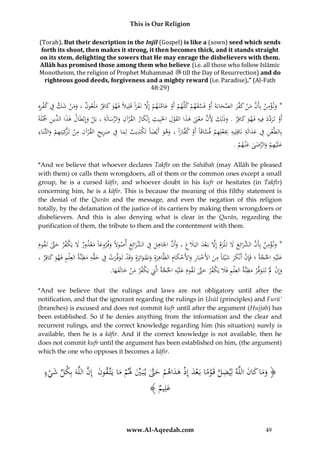 This is Our Religion
(Torah). But their description in the Injīl (Gospel) is like a (sown) seed which sends
forth its shoot, then makes it strong, it then becomes thick, and it stands straight
on its stem, delighting the sowers that He may enrage the disbelievers with them.
Allāh has promised those among them who believe (i.e. all those who follow Islāmic
Monotheism, the religion of Prophet Muhammad till the Day of Resurrection) and do
righteous good deeds, forgiveness and a mighty reward (i.e. Paradise).” (Al-Fath
48:29)

ِ ْ ِ َّ َ ْ َ َ
َّ ْ َّ َ ْ ْ ْ َ َّ ْ َ َّ ‫َ ْ ِ َّ َ ْ َ ف‬
ُِ‫*ُون ؤمنُبِأَنُمنُك َّرُالصحابَةَُأَوُفَسقهمُكلَّهمُأَوُعامتَ همُإَِلُنَفراًُقَلِيَلًُفَهوُكافِرُملْعونُ،ُومنُشكُفُكفره‬
َ َ َ
ََ
َ
ِ َ َ ْ ‫َ ِ َن‬
ِ ‫َ اُالد‬
ًُ‫أَو ُتَردد ُفِيه ُفَهو ُكافِرُ.ُوذلِك ُأل َُّ ُمعَنُهذاُالقول ُاخلَبِيث ُإِنْكار ُالق ْرآن ُوالرسالَةُ،ُبَل ُوإِبْطَال ُهذ ِّينُْجْلَة‬
َُ ْ ِ َ ِّ َ ِ
َ ِ
َ َ ِ َ َّ َ ْ
َ َ
ْ
َ
ِ
ِ‫ك‬
ِ ِ
ِِ ِ َ ِِ
ِ
ُ‫بِالطَّعن ُف ُعدالَة ُنَاقِلِيه ُِبَعلِهم ُفساقَاًُأَو ُك َّاراًُ،ُوهو ُأَيْضاًُتَ ْذيب ُلِماُف ُصريح ُالق ْرآن ُمن ُتَْكِيَتِهم ُوالثَّنَاء‬
ِ َِ ِ َ
َ َ َ َ ‫ْ ِ ْ َّ ْ ف‬
َ
ْ
َ ْ ‫ْ ز‬
ِ
.ُ‫علَْيهمُوالرضىُعْن هم‬
ْ َ َ ِّ َ ْ َ
*And we believe that whoever declares Takfīr on the Sahābah (may Allāh be pleased
with them) or calls them wrongdoers, all of them or the common ones except a small
group, he is a cursed kāfir, and whoever doubt in his kufr or hesitates (in Takfīr)
concerning him, he is a kāfir. This is because the meaning of this filthy statement is
the denial of the Qurān and the message, and even the negation of this religion
totally, by the defamation of the justice of its carriers by making them wrongdoers or
disbelievers. And this is also denying what is clear in the Qurān, regarding the
purification of them, the tribute to them and the contentment with them.

ُ‫*ُون ؤمن ُبِأَن َّرائِع َُل ُتَ ْلزم ُإَِل ُبَعد ُالبََلغ ُ،ُوأَن ُاْلَاهل ُف َّرائِع ُأصوَلًُوف روعًُُمعذور َُل ُيَ ْفر ُحَّت ُتَقوم‬
ِ َ‫َ ْ ِ َّ ُالشَ َ َ َ َّ ْ َ َ ِ َ َّ ِ َ ِ ُالش‬
َ َّ َ ‫َ َا َ ْ َ ك‬
ِ َِ
ِ
ِ ِ‫ْ ِ ق‬
ُ،ُ‫علَْيهُاحلجةُ؛ُفَِإنُأَنْكرُشْيئَاًُمنُاألَخبَارُواألَحكامُالظَّاهرةُِواملتَ واتِرةُِوقَدُتَوفَّرتُفُح ِّهُمظنَّةُالعِْلمُفَهوُكافِر‬
َّ ِ َ
ََ ِ
ْ َ ِ ْ َ َ ََ ْ
َ َ
ََ َْ ََ َ َ
ِ
ِ
.‫وإِنَُلُْتَتَ وفَّ ْرُمظنَّةُالعِْلمُفََلُيَ ْفرُحَّتُتَقومُعلَْيهُاحلجةُالَِّتُيَ ْفرُمنُخالَفها‬
َ َ َّ َ ‫ِ َ ك‬
َ َ َ ْ َ ‫َّ ِ ك‬
َ َ َ َْ
*And we believe that the rulings and laws are not obligatory until after the
notification, and that the ignorant regarding the rulings in Usūl (principles) and Furū’
(branches) is excused and does not commit kufr until after the argument (Hujjah) has
been established. So if he denies anything from the information and the clear and
recurrent rulings, and the correct knowledge regarding him (his situation) surely is
available, then he is a kāfir. And if the correct knowledge is not available, then he
does not commit kufr until the argument has been established on him, (the argument)
which the one who opposes it becomes a kāfir.

ِ
ُ‫﴿ وماُكانُاللَّهُلِيضلُقَوماُبَعدُإِذُهداهمُحَّتُي بَ يَُلمُماُيَتَّقونُُإِنُاللَّهُبِكل َُيء‬
‫َ َّ َ ُِّش‬
َ َ ََ
َ ْ َ َ ِّ َّ َ ْ َ َ ْ َ ْ ً ْ َّ
ْ
﴾ ُ ِ‫عل‬
‫َ يم‬

www.Al-Aqeedah.com

49

 