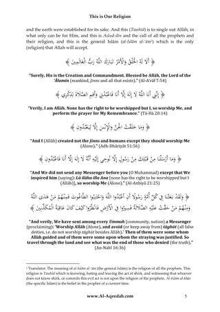 This is Our Religion
and the earth were established for its sake. And this (Tawhīd) is to single out Allāh, in
what only can be for Him, and this is Aslud-dīn and the call of all the prophets and
their religion, and this is the general Islām (al-Islām al-‘ām2) which is the only
(religion) that Allah will accept.

ُ﴾ َُ ‫﴿ أََلُلَهُاخلَْلقُواألَمرُتَبَاركُاللَّهُربُالْعالَم‬
‫ْ َ ْ ْ َ َ َ َ ِي‬
َ
“Surely, His is the Creation and Commandment. Blessed be Allāh, the Lord of the
‘Ālamīn (mankind, Jinns and all that exists).” (Al-A’rāf 7:54)

ِ ْ ِ َ َ َّ ِ َ ْ ْ
َّ َ َ
ِ
ُ﴾ ‫﴿ إِنَِّنُأَنَاُاللَّهَُلُإِلَهُإَِلُأَنَاُفَاعبدِِّنُوأَقِمُالصَلةُلِذكري‬
“Verily, I am Allāh. None has the right to be worshipped but I, so worship Me, and
perform the prayer for My Remembrance.” (Tā-Hā 20:14)

﴾ ُِ ‫﴿ وماُخلَقتُاْلِنُواإلنْسُإَِلُلِيَ عبد‬
‫َ َ َ ْ ْ َّ َ ِْ َ َّ ْ ون‬
“And I (Allāh) created not the Jinns and humans except they should worship Me
(Alone).” (Adh-Dhāriyāt 51:56)

ِ
ِ
َّ
﴾ ُِ ‫﴿ وماُأَرس ْلنَاُمنُقَ ْبلِكُمنُرسولُإَِلُنوحيُإِلَْيهُأَنَّهَُلُإِلَهَُإَِلُأَنَاُفَاعبد‬
‫ْ ون‬
َ ِ ِ َّ
َ ْ َ ْ َ ْ ََ
“And We did not send any Messenger before you (O Muhammad) except that We
inspired him (saying): Lā ilāha illa Ana [none has the right to be worshipped but I
(Allāh)], so worship Me (Alone).” (Al-Anbiyā 21:25)

ُ‫﴿ ولَقدُبَعثْنَاُفُكلُأمةُرسوَلُأَنُاعبدواُاللَّهَُواجتَنِبواُالطَّاغوتُفَمْن همُمنُهدىُاللَّه‬
ََ ْ َ ْ ِ َ
ْ ِ ً َ َّ ِّ ِ َ ْ َ َ
ْ َ
ِ ْ ْ ِ ِ َ ‫َ ِ ْ َ ْ َ ق ْ َ ُِالض‬
﴾ َُ ِ‫ومْن همُمنُح َّتُعلَْيه ََّللَةُفَسريواُفُاألَرضُفَانْظرواُكْيفُكانُعاقِبَةُالْمكذب‬
‫َ ِّ ي‬
َ َ َ َ َ
“And verily, We have sent among every Ummah (community, nation) a Messenger
(proclaiming): ‘Worship Allāh (Alone), and avoid (or keep away from) tāghūt (all false
deities, i.e. do not worship tāghūt besides Allāh).’ Then of them were some whom
Allāh guided and of them were some upon whom the straying was justified. So
travel through the land and see what was the end of those who denied (the truth).”
(An-Nahl 16:36)

Translator: The meaning of al-Islām al-‘ām (the general Islām) is the religion of all the prophets. This
religion is Tawhīd which is knowing, hating and leaving the act of shirk, and witnessing that whoever
does not know shirk, or commits this evil act is not upon the religion of the prophets. Al-Islām al-khās
(the specific Islām) is the belief in the prophet of a current time.
2

www.Al-Aqeedah.com

5

 