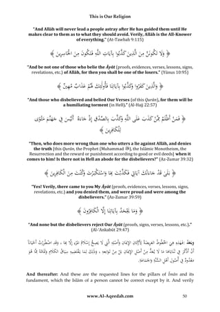 This is Our Religion
“And Allāh will never lead a people astray after He has guided them until He
makes clear to them as to what they should avoid. Verily, Allāh is the All-Knower
of everything.” (At-Tawbah 9:115)

َّ َ َ ِ َ ِ َّ
﴾ َُ ‫﴿ وَلُتَكونَنُمنُالَّذينُكذبواُبِآيَاتُاللَّهُفُتَكونُمنُاخلَاسر‬
‫ِ ِ َ َ ِ َ ْ ِ ِين‬
ََ
“And be not one of those who belie the Āyāt (proofs, evidences, verses, lessons, signs,
revelations, etc.) of Allāh, for then you shall be one of the losers.” (Yūnus 10:95)

َّ َ‫َ ِ َ َ َ اُو‬
﴾ ُ ‫﴿ والَّذينُكفرو َكذبواُبِآيَاتِنَاُفَأولَئِكَُلمُعذابُمه‬
‫ِي‬
ََ ْ َ َ
“And those who disbelieved and belied Our Verses (of this Qurān), for them will be
a humiliating torment (in Hell).” (Al-Hajj 22:57)

ِ
ِ
ُ‫﴿ فَمنُأَْْلَمُِمَّنُكذبُعلَىُاللَّه َكذبُبِالصدقُإِذُجاءَهُُأَلَْيسُفُجهنَّمُمثْ وى‬
ْ ِ ْ ِّ َ َّ َ‫ُِو‬
َ َ ََ ْ
َ
َْ
ً َ َ ََ َ
﴾ َُ ‫لِْلكافِر‬
‫َ ِين‬
“Then, who does more wrong than one who utters a lie against Allāh, and denies
the truth [this Qurān, the Prophet (Muhammad ), the Islāmic Monotheism, the
Resurrection and the reward or punishment according to good or evil deeds] when it
comes to him! Is there not in Hell an abode for the disbelievers?” (Az-Zumar 39:32)

﴾ َُ ‫﴿ بَلَىُقَدُجاءَتْكُآيَاِتُفَكذبْتُبَاُواستَكبَ ْرت َكْنتُمنُالْكافِر‬
‫ْ َ َ ِ َ َّ َ ِ َ ْ ْ َ ُو َ ِ َ َ ِين‬
“Yes! Verily, there came to you My Āyāt (proofs, evidences, verses, lessons, signs,
revelations, etc.) and you denied them, and were proud and were among the
disbelievers.” (Az-Zumar 39:59)

﴾ َُ ‫﴿ وماَُيحدُُِآيَاتِنَاُإَِلُالْكافِرو‬
‫َّ َ ن‬
‫َ َ َْ َ ب‬
“And none but the disbelievers reject Our Āyāt (proofs, signs, verses, lessons, etc.).”
(Al-‘Ankabūt 29:47)

ِ
‫ِه ِ ي وط َ ِ َة ِ َرَ ان ِ ان َ ْ ه ِت َل ِ ح ْ َ م ء َل ِ َ د ْ ِْت ْ ا‬
ًَُ‫وبَعد :فَ هذُِ ه َُ اخلط ُ العريضُ ألْك ُِ اإلميَ ُِ وأَصلُِِ الَِّ ُ َُ يَص ُ إِسَل ُُامل ْرُِ إَُِّ بَاُ، وقَ ُ اضطرر ُ أَحيَان‬
َ
َ ِ ِ ِ
ِ
‫و‬
َُ ‫أ ُْ أَذْكَُ ِ ُ ثَنَايَاها ما َُ ي ع ُ م ُْ أَص ُِ اإلميَ ُِ بَ ُ م ُْ تَو ُ ، وذل َُ لما يَقتَض ُ سيَ ُ الكَلُِ وََامُ ِِمَّا ه‬
‫َن ر ف َ َ َل َد ِ ن ْ ل ِ ان ل ِ ن َابعه َ ك َ ْ ِ يه ِ اق َ َ م ََت ه‬
ْ
.ُِ‫معد ُ ِ ُ أص ُُِأَه ُِ السنُِ واْلَماع‬
‫َ ْ ود ف ول ْ ل َّة َ َ َة‬
And thereafter: And these are the requested lines for the pillars of Īmān and its
fundament, which the Islām of a person cannot be correct except by it. And verily

www.Al-Aqeedah.com

50

 