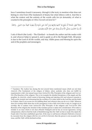 This is Our Religion
have I sometimes found it necassery, through it (the text), to mention what does not
belong to Aslul-Īmān (The fundament of Iman), but what follows with it. And this is
what the context and the entirety of the words calls for (or demands), of what is
counted in the principles of Ahlus-Sunnah wal-Jamā’ah.25

‫َ َل ْل َ ه ن َ ع ِ َ َ َ ِ َ َ َن َ ن َلى ْ َِ َ ن ْ ِ َِ َا َ َاء َّ يل َ ْ د‬
ُ ‫سائِ ًُ املو ُ سْبحانَُ أَ ُْ يَْن ف ُ بَا كاتِبَ ها وقَارئَها وم ُْ أَعا َُ ع ُ نَشرها وأَ ُُْيَهديَنَا ْجيعًُ سو َُ السبِ ُِ . واحلَم‬
َ
َ
.َُ ِ‫لِلَُِّ ر ُِّ العالَمي، وصلَّ ُ اللَُّ وسلَّ ُ وبَارَُ ع ُ خ َُِ األَنْبِيَ ُِ وامل ْرسل‬
‫ه َب َ ِ َ َ َ ى ه َ َ م َ َك َلى َ اُت اء َ َ ي‬
َ
I ask al-Mawlā (the Lord) – The Glorified – to benefit the author and the reader with
it, and whoever helps to spread it, and to guide us all to the Straight Path. All praise
is due to the Lord of all the worlds, and may Allāhs peace and blessing be upon the
seal of the prophets and messengers.

Translator: The Author has during the text several times mentioned issues which are not from
Aslud-dīn (The Fundament of the religion of Islām), where anybody who does not fullfill its
requirements is kāfir, but instead issues from Usūlud-Dīn (The Principles of the religion) and Furū’udDīn (The Branches of the religion). This is for example the detailed desciptions of the angels and the
prophets. In Aslud-dīn, which consist of knowing, hating and rejecting shirk and whoever commits it,
Takfīr on the tawāghīt and witnessing that the worship of it is false, belief in the Last Day and the belief
in al-Qadar, there is no excuse for not fulfilling these and whoever does not do so is a kāfir. Whoever
does not worship Allah alone due to kibr (arrogance) is also a kāfir even if this is only in a single act of
worship. But in matters from Usūlud-Dīn (The Principles of the religion) and Furū’ud-Dīn (The
Branches of the religion) the situation of the mistaken person is taken into consideration. If he makes a
mistake in an issue which is not clear (Masalah Khafiyyah) and he has an excuse (ignorance, wrong
interpretation, effort to find the truth or blindfollowing) then the Takfīr on him is made if he rejects the
Hujjah after it has been established upon him. If the issue is well known (Masalah Dhāhirah) or known
by necessity from the religion (Ma’lūm min ad-Dīn bi-Darūrah), then the person is not excused in this
issue, and the Takfīr will be declared on him.
25

www.Al-Aqeedah.com

51

 